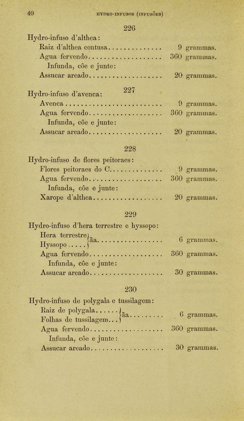 226 Hydro-infuso cValthea: Raiz d’althca coiitusa 9 . Agua fervendo 360 Infunda, cue e junte: Assucar areado 20 227 Hydro-infuso d’avenca: Avenea 9 Agua fervendo 360 Infunda, côe e junte: Assuear areado 20 228 Hydro-infuso de flores peitoraes: Flores peitoraes do C 9 Agua fervendo. 360 Infunda, côe e junte: Xarope d’althea 20 229 Hydro-infuso ddiera terrestre e hyssopo: Hera terrestre) ^ „ __ aa 6 Hyssopo ) Agua fervendo 360 Infunda, côe e junte: Assucar areado 30 230 Hydro-infuso de polygala e tussilagem: Raiz de polygala.. . . Folhas de tussilagem.. aa. Agua fervendo Infunda, côe e junte : Assucar areado 30 graramas. grammas. grammas. grammas. grammas. grammas. grammas. grammas. grammas. grammas. grammas. grammas. grammas. grammas.