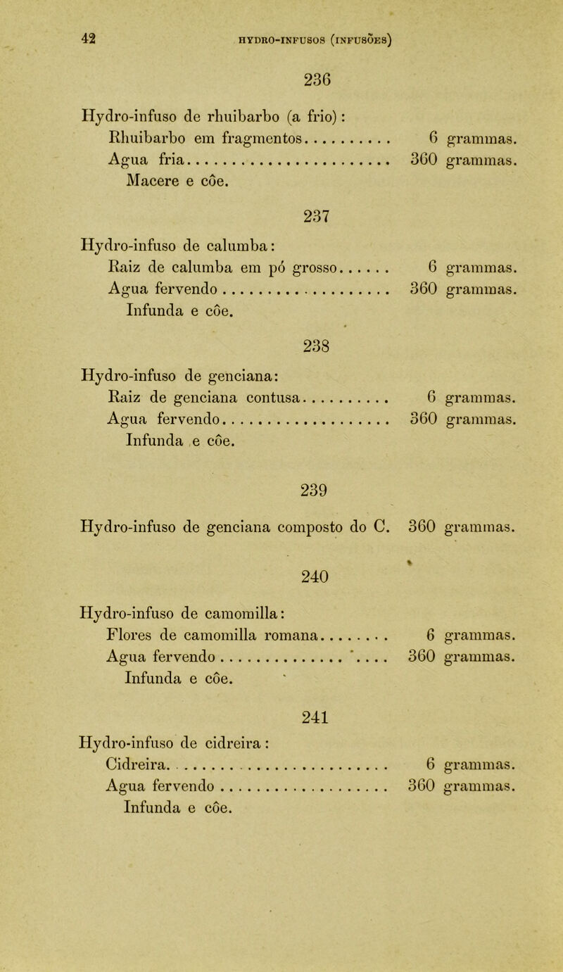 236 Hjdro-infuso de rlmibarbo (a frio): Rlmibarbo em fragmentos 6 Agua fria 360 Macere e côe. 237 Hydro-infuso de calumba: Raiz de calumba em pó grosso 6 Agua fervendo 360 Infunda e côe. 238 Hydro-infuso de genciana: Raiz de genciana contusa 6 Agua fervendo 360 Infunda e côe. 239 Hydro-infuso de genciana composto do C. 360 240 Hydro-infuso de caraomilla: Flores de camomilla romana 6 Agua fervendo '. . .. 360 Infunda e côe. 241 Hydro-infuso de cidreira: Cidreira. 6 Infunda e côe. grammas. grammas. grammas. grammas. grammas. grammas. grammas. gx’ammas. grammas. grammas.