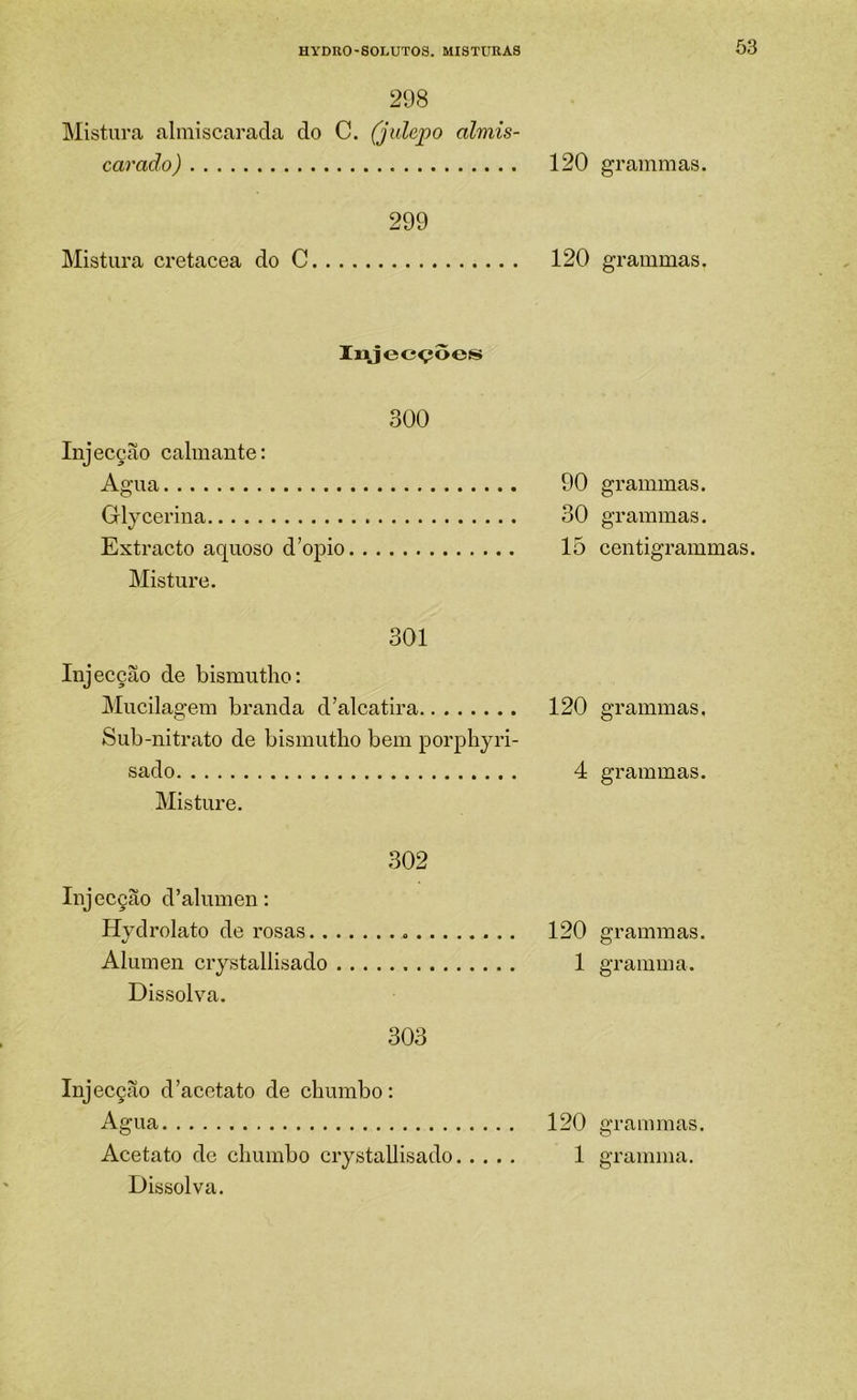 298 Mistura almiscarada do C. (jidepo almis- carado) 120 299 Mistura cretacea do C 120 Iiajecçôes 300 Injecção calmante: Agua 90 Glycerina 30 Extracto aquoso d’opio 15 Misture. 301 Injecção de bismutho: jMucilagem branda d’alcatira 120 Sub-nitrato de bismutho bem porphyri- sado 4 Misture. 302 Injecção d’alumen: Hydrolato de rosas 120 Alúmen crystallisado 1 Dissolva. 303 Injecção d'acetato de chumbo: Agua 120 Dissolva. grammas. grammas. grammas. grammas. centigrammas. grammas, grammas. grammas. gramma. grammas.