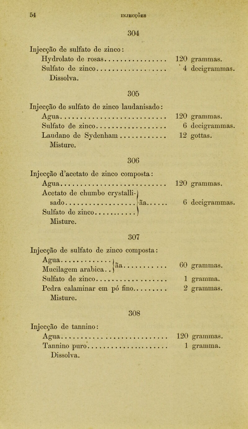 304 Injecçíío de sulfato de zinco: Hydrolato de rosas Sulfato de zinco Dissolva. 305 Injecção de sulfato de zinco laudanisado: Agua Sulfato de zinco Laudano de Sydcnham Misture. 306 Injecção d’acetato de zinco composta: Agua Acetato de chumbo crystalli-j sado >ãa.. . Sulfato de zinco ) Misture. 307 Injecção de sulfato de zinco composta: Agua Mucilagem arabica.. | Sulfato de zinco Pedra calaminar em pó fino, Misture. 308 Injecção de tannino: Agua Tannino puro Dissolva. 120 grammas, 4 dccigrammas. 120 grammas. 6 decigrainmas. 12 gottas. 120 grammas. 6 decigrammas. GO grammas, 1 gramraa. 2 grammas. 120 grammas. 1 graimua.
