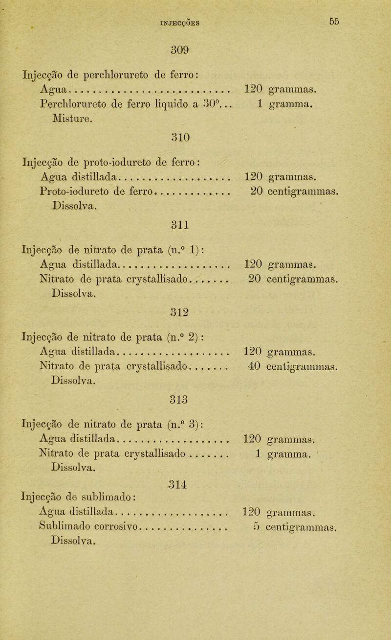 309 Injccção de pcrchlorurcto de ferro: Agua 120 Percldorurcto de ferro liquido a 30°... 1 Misture. 310 Injecção de proto-iodureto de ferro: Agua distillada 120 Proto-iodureto de ferro 20 Dissolva. 311 Injecção de nitrato de prata (n.“ 1): Agua distillada 120 Nitrato de prata crystallisado 20 Dissolva. 312 Injecção de nitrato de prata (n.° 2): Agua distillada 120 Nitrato de prata crystallisado 40 Dissolva. 313 Injecção de nitrato de prata (n.° 3): Agua distillada 120 Nitrato de prata crystallisado 1 Dissolva. 314 Injecção de sublimado: Agua distillada 120 Sublimado corrosivo õ Dissolva. gramuias. gramma. grammas. centigrainmas. grammas. centigrammas. grammas. centigz-ammas. grammas. gramma. grammas. centigrammas.
