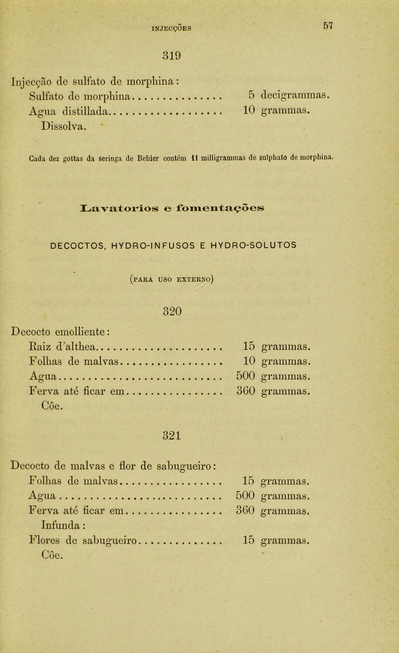 319 Injecção de sulfato de morphina: Sulfato de morphina 5 decigrammas. Agua distillada 10 graramas. Dissolva. Cada dez gottas da seringa de Behier contém 11 milligrammas de sulphato de morphina. Lavatoi’ioís e fomeataçôes DECOCTOS. HYDRO-INFUSOS E HYDRO-SOLUTOS (para uso externo) 320 Deeocto emolliente: Raiz d’althea Folhas de malvas Agua Ferva até ficar em Côe. 15 grammas. 10 grammas. 500 grammas. 360 grammas. 321 Deeocto de malvas e flor de sabugueiro: Folhas de malvas Agua 15 500 grammas. grammas. grammas. Ferva até ficar em Infunda: 360 Flores de sabugueiro 15 grammas. Côe.