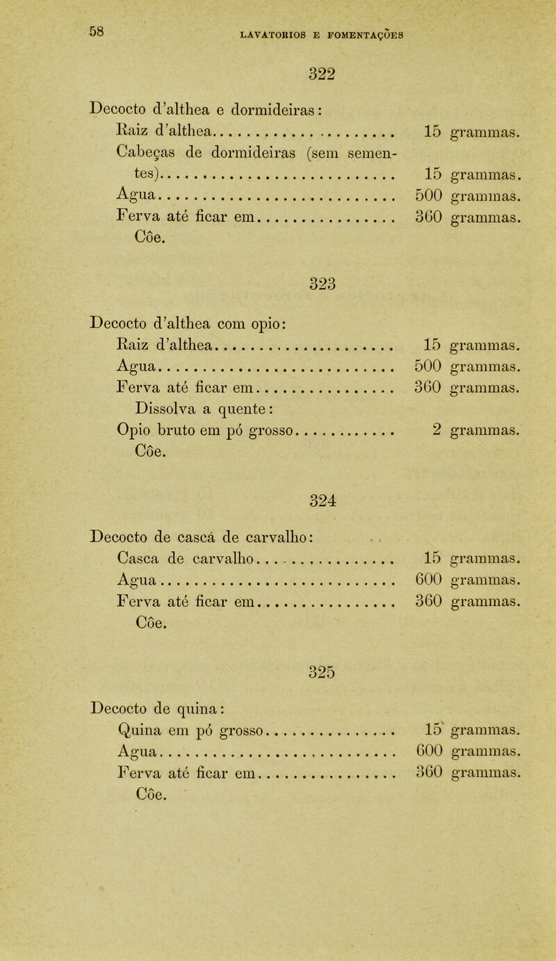 322 Decocto d’althea e dormideiras: liaiz d’althea 15 Cabeças de dormideiras (sem semen- tes) 15 Agua 500 Ferva até ficar em 360 Coe. 323 Decocto d’althea com opio: Raiz d’althea. 15 Agua 500 Ferva até ficar em 360 Dissolva a quente: Opio bruto em pó grosso 2 Côe. 324 Decocto de casca de carvalho: Casca de carvalho 15 Agua 600 Ferva até ficar em 360 Coe. 325 Decocto de quina; Quina em pó grosso 15' Agua 600 Ferva até ficar em 360 Côe. grammas. grammas. grammas. grammas. grammas. grammas. grammas. grammas. grammas. grammas. grammas. grammas. grammas.