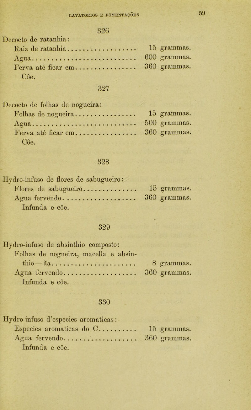 326 Dccocto de ratanbia: Kaiz de ratanbia Agua n,tp, fioíi.v p,m 15 ... 600 ... 360 Côe. 327 Decocto de folbas de nogueira: Folbn.s dfi noo-iifiivíi 15 Agua n f p. fion r mn . ... 500 . .. 360 Côe. Ilydro-infuso de flores de sabugueiro: Flores de sabugueiro 15 Agua fervendo 360 Infunda e côe. 329 Hydro-infuso de absintbio composto: Folhas de nogueira, raacella e absin- tbio — ãa 8 Agua fervendo 360 Infunda e côe. 330 Hydro-infuso d’especies aromaticas: Especies aromaticas do C 15 Infunda e côe. grammas. grammas. grammas. grammas. gi-aminas. grammas. grammas. grammas. grammas. grammas. grammas.