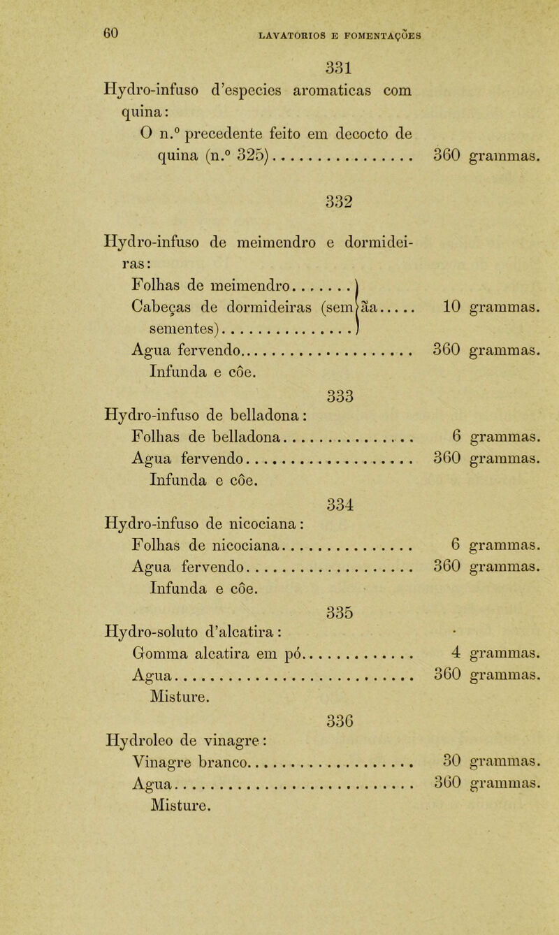 331 Hydro-infuso d’especies aromaticas com quina: O n.° precedente feito em dccocto de quina (n.° 32Õ) 360 332 Hydro-infuso de meimendro e dormidei- ras; Folhas de meimendro ) Cabeças de dormideiras (sem?ãa 10 sementes) ) Agua fervendo 360 Infunda e coe. 333 Hydr o-infuso de belladona: Folhas de belladona 6 Agua fervendo 360 Infunda e côe. 334 Hydro-infuso de nicociana: Folhas de nicociana 6 Agua fervendo 360 Infunda e côe. 335 Hydro-soluto d’alcatira: Gomma alcatira em pó 4 Agua 360 Mistime. 336 Hydroleo de vinagre : Vinagre branco 30 Mistui'e. grammas. grammas. grammas. grammas. grammas. grammas. grammas. grammas. grammas. graiumas.