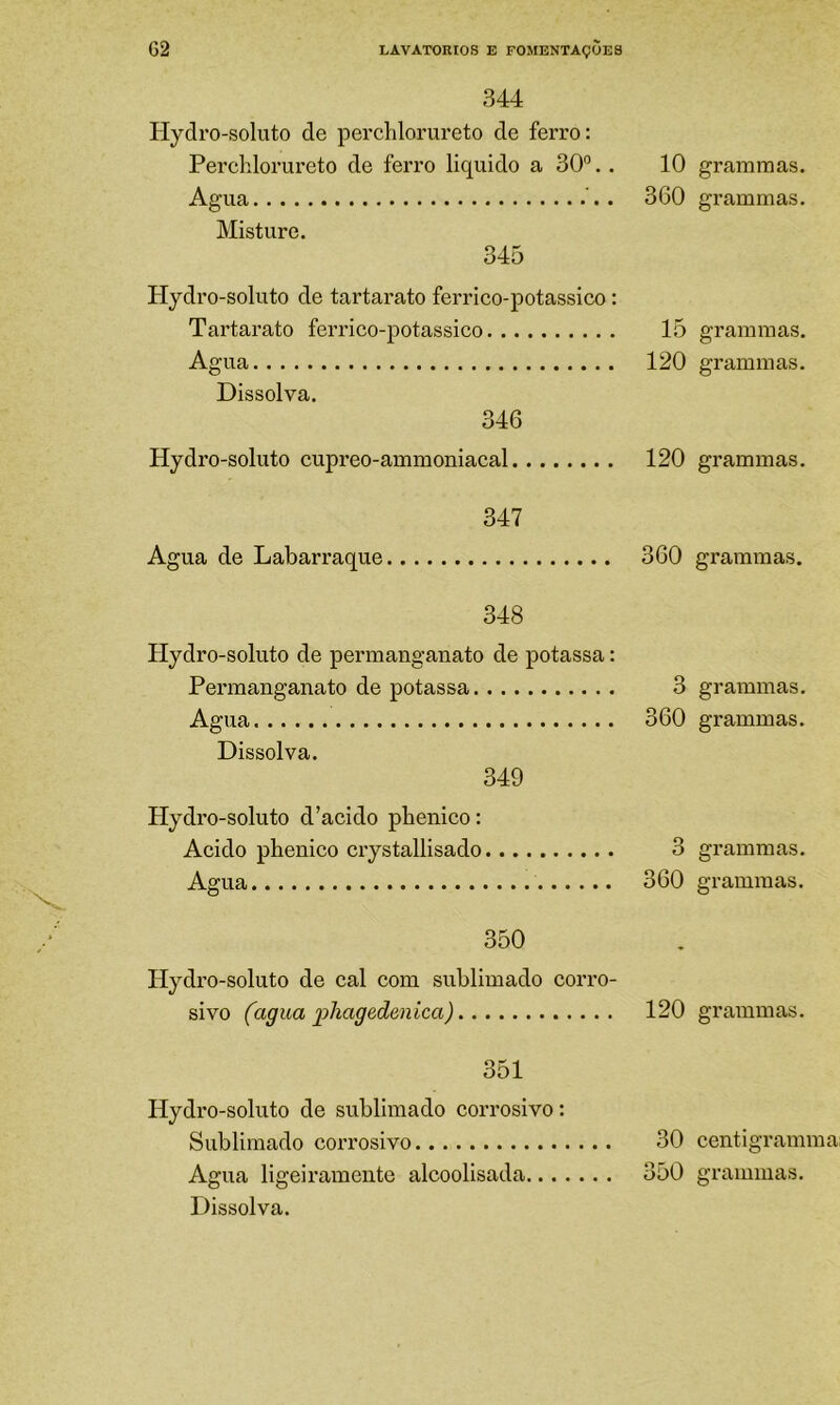 344 Hydro-soluto de perchlorureto de ferro: Perchlorureto de ferro liquido a 30°.. 10 Agua 360 Misture. 345 Hydro-soluto de tartarato ferrico-potassico: Tartarato ferrico-potassico 15 Agua 120 Dissolva. 346 Hydro-soluto cupreo-ammoniacal 120 347 Agua de Labarraque 360 348 Hydro-soluto de permanganato de potassa: Pennanganato de potassa 3 Agua 360 Dissolva. 349 Hydro-soluto d’acido pbenico: Acido pbenico crystallisado 3 Agua 360 350 Hydro-soluto de cal com sublimado corro- sivo (agua pliagedenica) 120 351 Hydro-soluto de sublimado corrosivo: Sublimado corrosivo 30 Dissolva. grammas. grammas. grammas. grammas. grammas. grammas. grammas. grammas. grammas. grammas. grammas. centigramma: