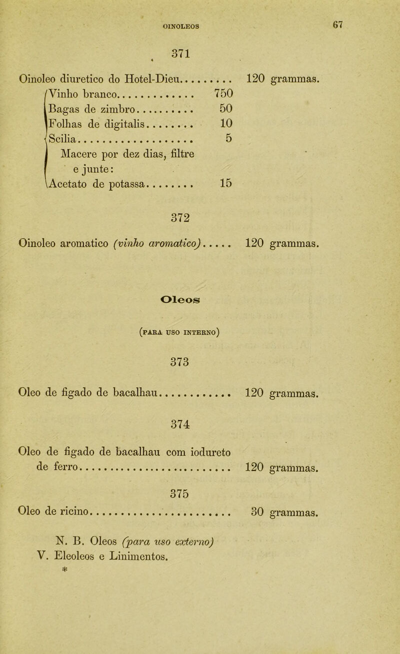 371 Oinoleo diiu’etico do Hotel-Dieu 120 (Vinho branco 750 Bagas de zimbro 50 Folhas de digitalis 10 \Scilia 5 I Macere por dez dias, filtre I e junte: \Acetato de potassa 15 372 Oinoleo aromatico (vinho aromatico) 120 Oleos (PAEA USO INTEENO) 373 Oleo de figado de bacalhau 120 374 Oleo de figado de bacalhau com iodureto de ferro 120 375 Oleo de ricino 30 N. B. Oleos (para uso externo) V. Eleoleos e Linimentos. * grammas. grammas. grammas. grammas.