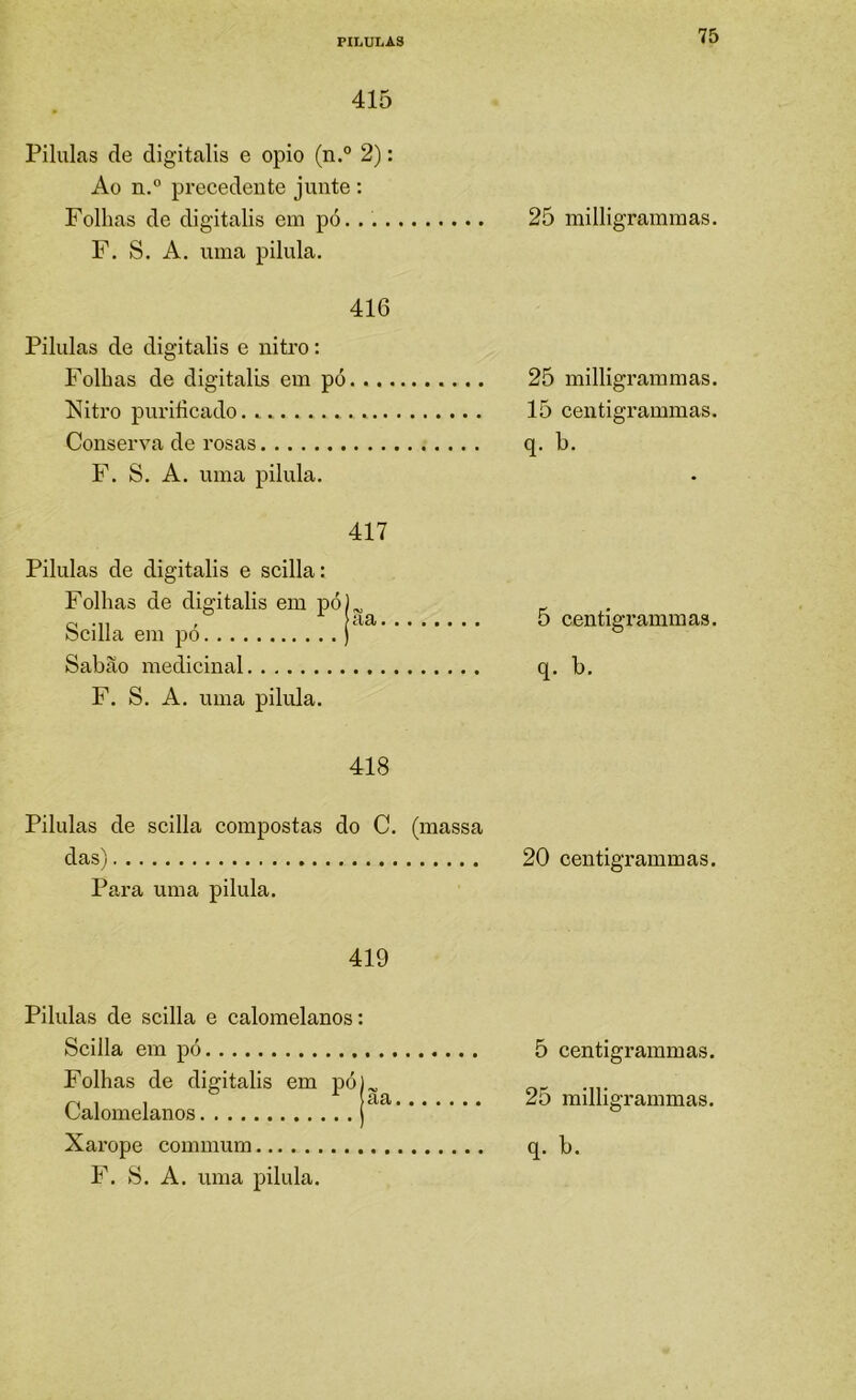 415 Pilulas de digitalis e opio (n.° 2): Ao n.” precedente junte : Folhas de digitalis em pó. . 25 milligrammas. F. S. A. uma pilula. 416 Pilulas de digitalis e nitro: Folhas de digitalis em pó..., líitro purificado. F. S. A. uma pilula. 417 Pilulas de digitalis e scilla: Folhas de digitalis em pó)^ 0-11 ' bcilla em po ) Sabão medicinal F. S. A. uma pilula. 418 Pilulas de scilla compostas do C. (massa das) 20 centigrammas. Para uma pilula. 419 Pilulas de scilla e calomelanos: Scilla em pó Folhas de digitalis em pó) Calomelanos j Xarope commum F. S. A. uma pilula. 5 centigrammas. 25 milligrammas. q. b. 5 centigrammas. q. b. 25 milligrammas. 15 centigrammas.