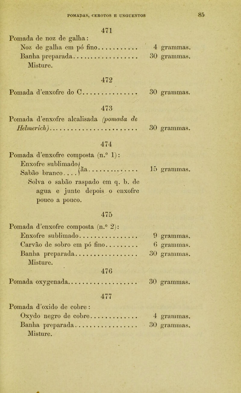 471 Pomada de noz de galha: Noz de gallia em pó fino 4 Banha preparada 30 Misture. 472 Pomada d'enxofre do C 30 473 Pomada d’enxofre alcalisada (pomada de Helmerich) 30 474 Pomada d’enxofre composta (n.° 1): Enxofre sublimado/^ O 1 1 1 lo feabao branco.,..) Solva 0 sabão raspado em q. b. de agua e junte depois o enxofre pouco a pouco. 475 Pomada d’enxofre composta (n.° 2): Enxofre sublimado 9 Carvão de sobro em pó fino G Banha preparada 30 Misture. 47G Pomada oxygenada 30 477 Pomada d’oxido de cobre : Oxydo negro de cobre 4 Misture. grammas. grammas. grammas. grammas. grammas. grammas. grammas. grammas. grammas. grammas.