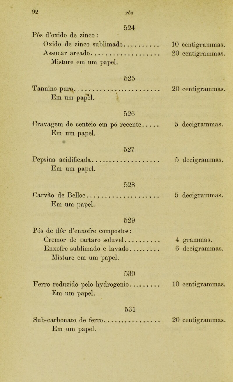 524 Pós cPoxido de zinco: Oxido de zinco sublimado 10 Assucar areado 20 Misture em um papel. 525 Tannino puro 20 Em um papel. 526 Cravagem de centeio em pó recente 5 Em um papel. 527 Pepsina acidificada 5 Em um papel. 528 Carvão de Belloc 5 Em um papel. 529 Pós de flor d'enxofre compostos: Cremor de tartaro solúvel 4 Enxofre sublimado e lavado 6 Misture em um papel. 530 Ferro reduzido pelo hydrogenio 10 Em um papel. 531 Sub-carbonato de ferro 20 Em um papel. centigrammas. centigrammas. centigrammas. decigrammas. decigrammas. decigrammas. grammas. decigrammas. centigrammas. centigrammas.