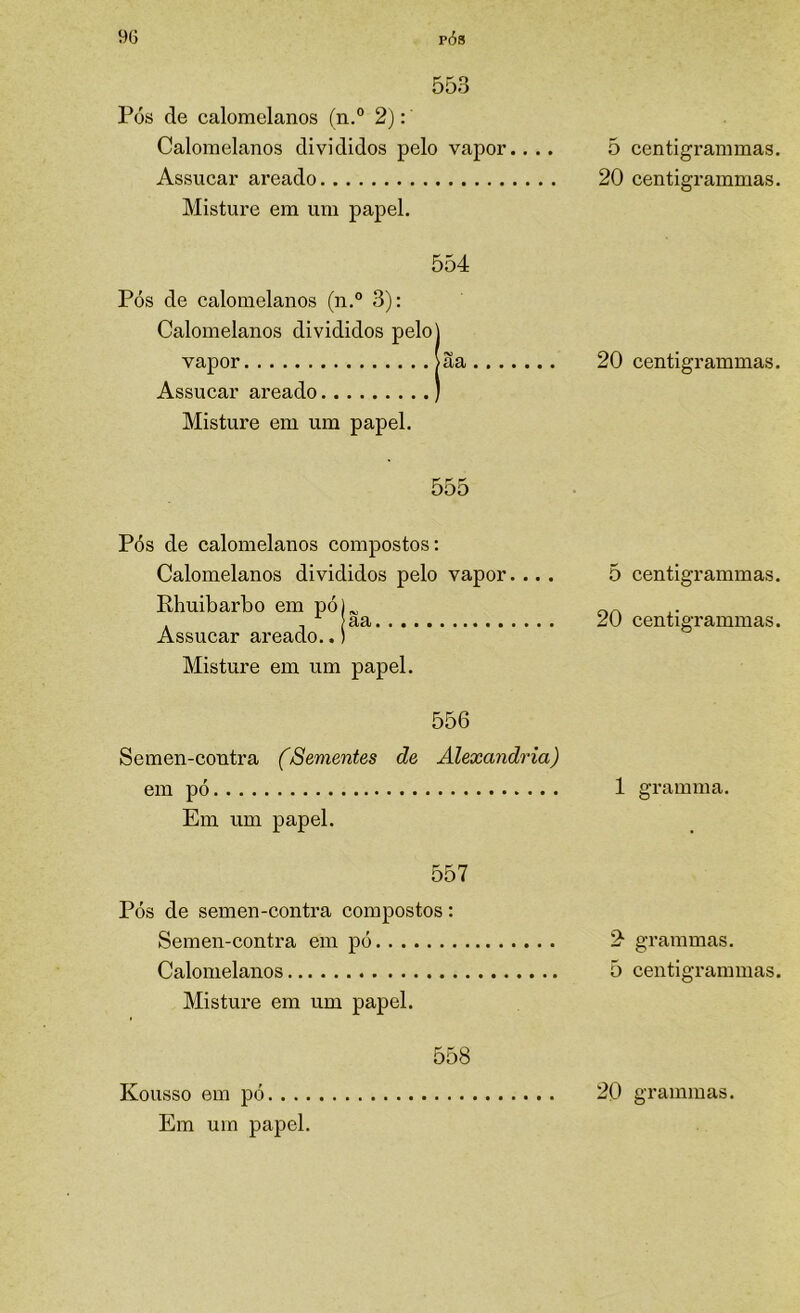 9G p(5s 553 Pós de calomelanos (n.® 2); Calomelanos divididos pelo vapor.... Assucar areado Misture em um papel. 554 Pós de calomelanos (n.° 3): Calomelanos divididos pelo] vapor >Ia Assucar areado ) Misture em um papel. 555 Pós de calomelanos compostos: Calomelanos divididos pelo vapor.... Rhuibarbo em pó)^ . - aa Assucar areado..) Misture em um papel. 556 Semen-contra (Sementes de Alexandria) em pó Em um papel. 557 Pós de semen-contra compostos: Semen-contra em pó Calomelanos Misture em um papel. 558 Em um papel. 5 centigrammas. 20 centigrammas. 20 centigrammas. 5 centigrammas. 20 centigrammas. 1 gramma. 2^ grammas. 5 centigrammas.