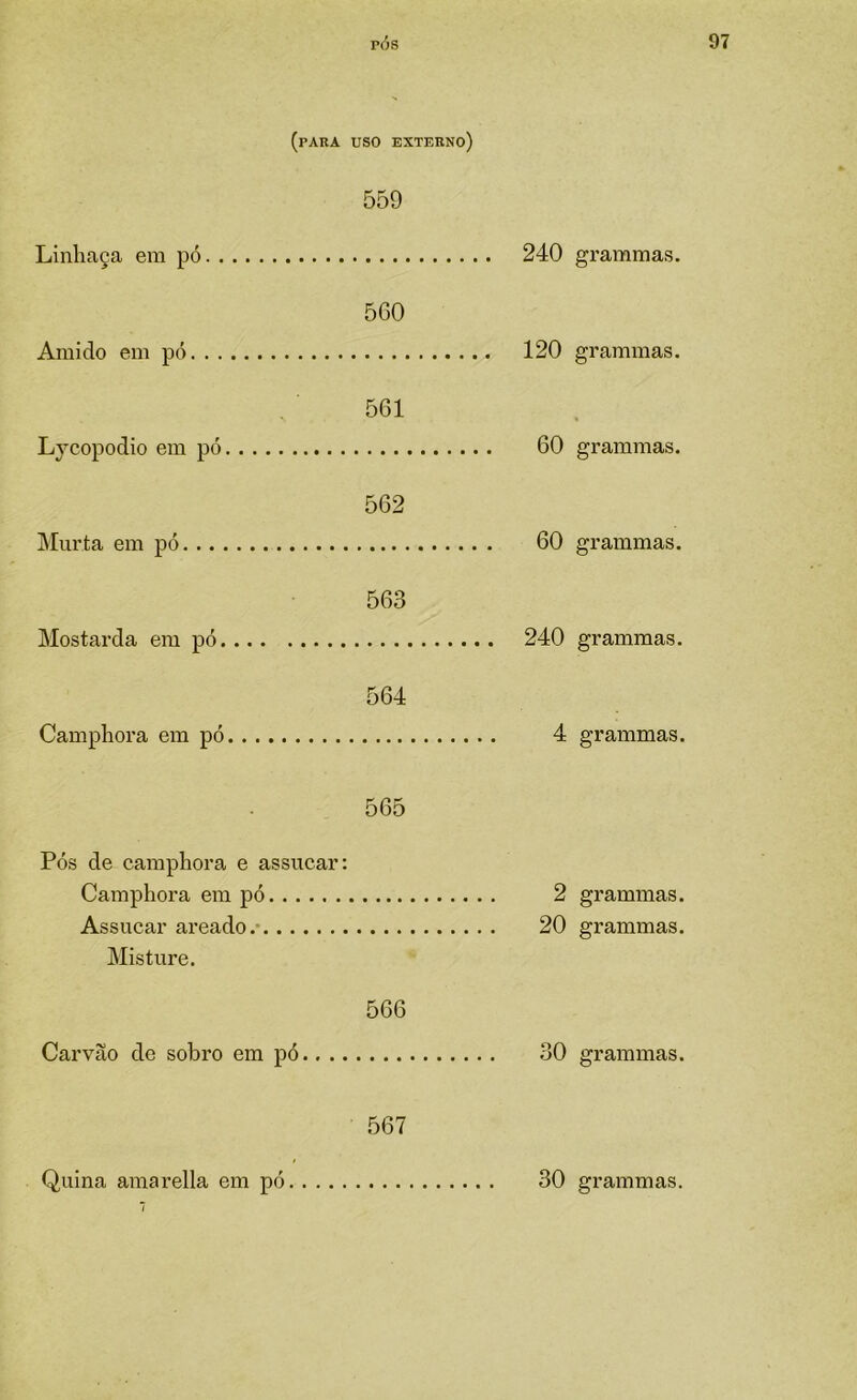 (para uso externo) Linhaça em pó. . 559 .. 240 Amido em pó. . . , 5G0 .. 120 Lycopodio em pó. 561 60 Murta em pó. ... 562 . . 60 Mostarda em pó. 563 ,.. 240 Camphora em pó. 564 4 Pós de camphora Camphora em e assucar: pó 565 2 Assucar areado.- ... 20 Misture. Carvão de sobro em pó.... 566 30 567 ,.. 30 grammas. grammas. grammas. grammas. grammas. grammas. grammas. grammas. grammas.