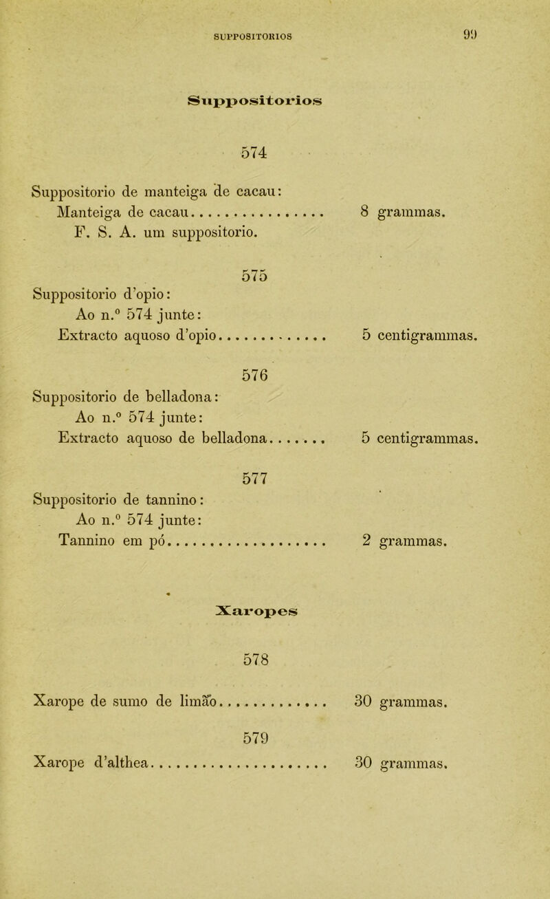 SUPPOSITOUlOS 9;) Siippositoi*ios 574 Suppositorio de manteiga de cacau: Manteiga de cacau F. S. A. um suppositorio. 575 Suppositorio d’opio: Ao n.® 574 junte: Extracto aquoso d’opio 576 Suppositorio de belladona: Ao n.° 574 junte: Extracto aquoso de belladona 577 Suppositorio de tannino: Ao 11.° 574 junte: Tannino em pó Xai’opes 578 Xarope de sumo de limão 579 8 grammas. 5 centigrainmas. 5 centigrammas. 2 grammas. 30 grammas.