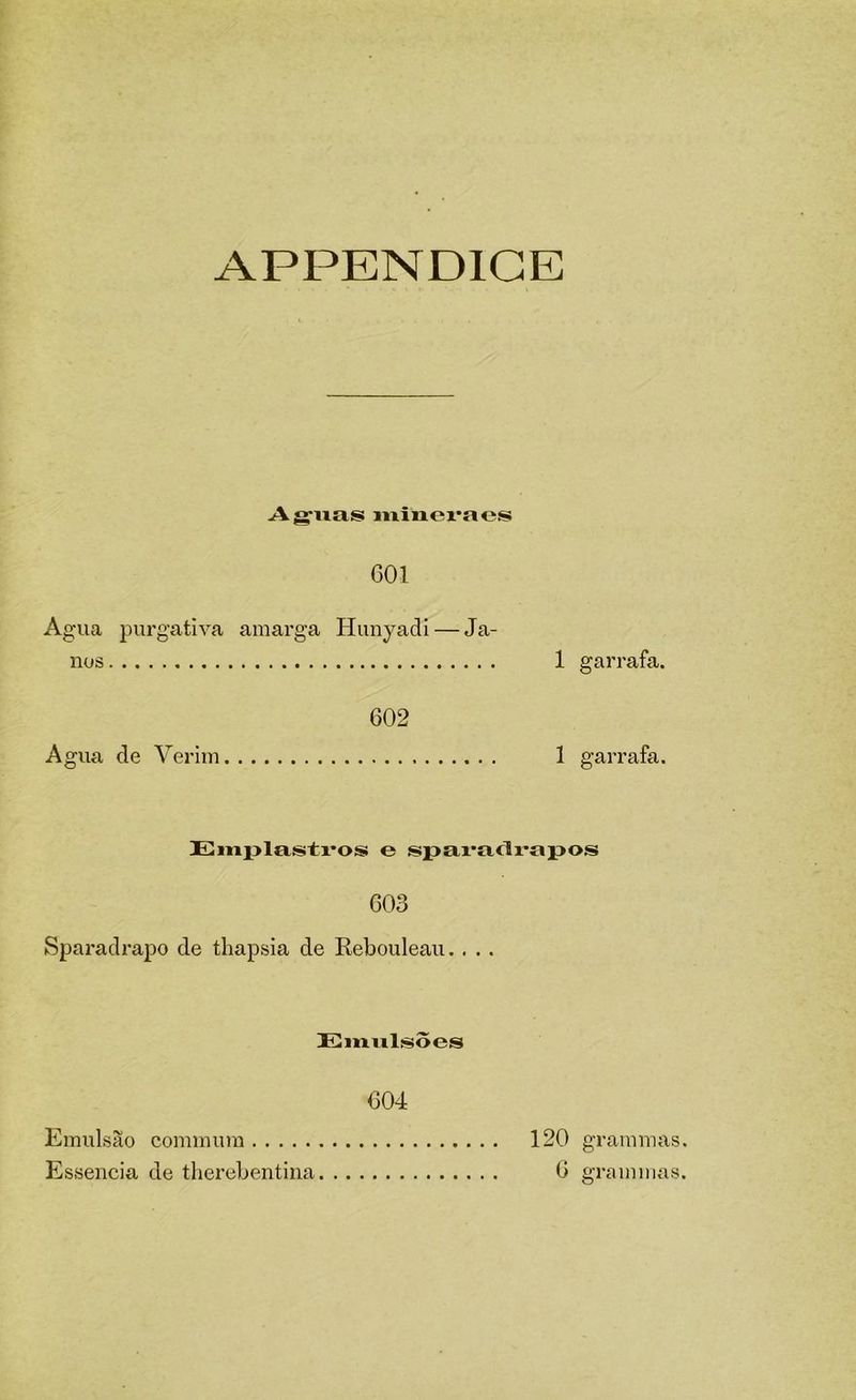 APPENDIGE Ag-iias iiiiacraes 601 Agua purgativa amarga Hunyadi — Ja- nos 1 garrafa. 602 Agua de Verlm 1 garrafa. Emplasti*os e spai^adrapos 603 Sparadrapo de thapsia de Rebouleau.. . . Eiiialísoes 604 Emulsão commum 120 grammas. Essência de therebentina 6 grammas.