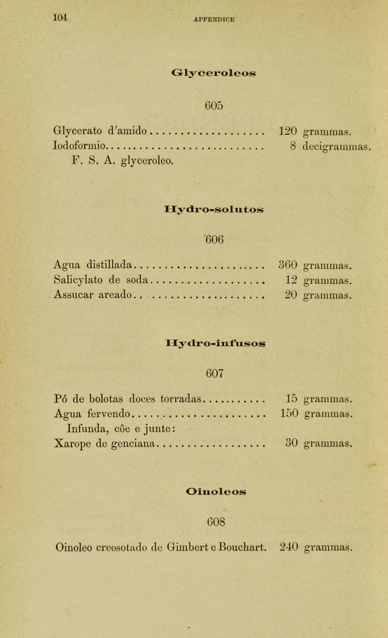 lOi Grlycevoleos 605 Glycerato d’amido 120 lodoforniio 8 F. S. A. glyceroleo. Hy<Ji*o-íSolvitos '606 Agua distillada 360 Salicylato de soda 12 . Assucar areado 20 Hy<lro-infiisos 607 Pó de bolotas doces torradas 15 Agua fervendo 150 Infunda, côe e junte: Xarope de genciana 30 Oiuoleos 608 grainnias. decigrannnas. grammas. granimas. grammas. grammas. grammas. grammas. Oinoleo creosotado de Giinbert e Bouchart. 240 grammas.