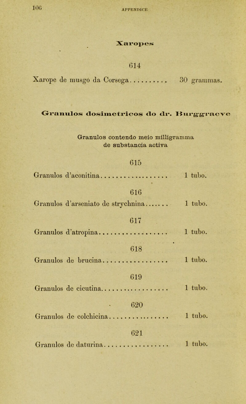 ]0(; Xax*oi>e!-i (314 Xarope de musgo da Córsega 30 gra?miias. Gi'anu.los <iosimeti*icos <lo <li*. Uiivg-fj^raevc Grânulos contendo meio milligramma de sulDstancia activa 615 Grânulos d’aconitina 1 tubo. 616 Grânulos d’arseniato de strychnina 1 tubo. 617 Grânulos d’atropina 1 tubo. 618 Grânulos de brucina 1 tubo. 619 Grânulos de cicutina 1 tubo. 620 Grânulos de colcliicina 1 tubo. 621 Grânulos de daturina 1 tubo.