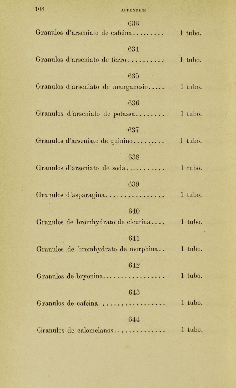 Ai'i’i;Nmrn 633 Grânulos d’arseniato de cafeina 1 tubo. 634 Granidos d’arseniato de ferro 1 tubo. 635 Granidos d’arseniato de nianaranesio 1 tulio. O 636 Grânulos d’arseniato de potassa 1 tubo. 637 Grânulos d’arseniato de quinino 1 tubo. 638 Grânulos d’arseniato de soda 1 tubo. 639 Grânulos d’asparagina 1 tubo. 640 Grânulos de broinhydrato de cicutina.... 1 tubo. 641 Grânulos de bromhydrato de morpliina.. 1 tubo. 642 Grânulos de bryonina 1 tubo. 643 Grânulos de cafeina 1 tubo. 644