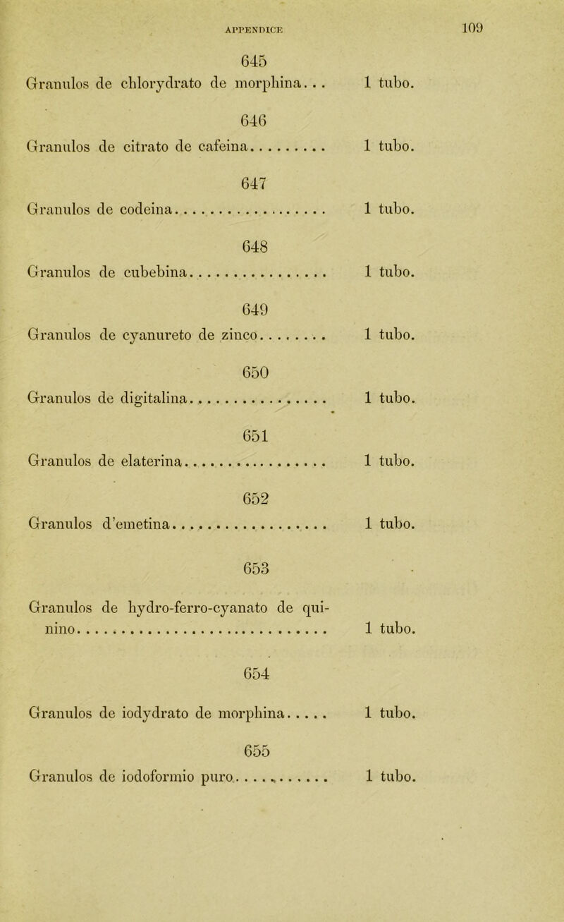 APPKNDICE 10‘J 645 Gramilos de chlorydrato de morphina. .. 1 tubo. 646 Grânulos de citrato de eaíeina 1 tubo. 647 Granidos de codeina 1 tubo. 648 Grânulos de cubebina 1 tubo. 649 Granidos de cyanureto de zinco 1 tubo. 650 Granidos de digitalina 1 tubo. 651 Grânulos de elaterina 1 tubo. 652 Granidos d’einetina 1 tubo. 653 Granidos de hydro-ferro-cyanato de qui- nino 1 tubo. 654 Grânulos de iodydrato de morpliina 1 tubo. 655