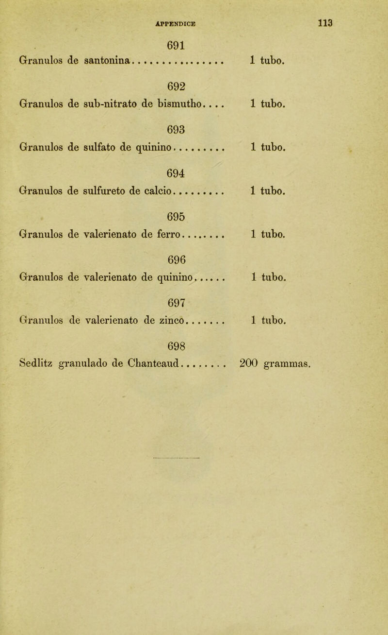 691 Grânulos de santonina 1 tubo. 692 Grânulos de sub-nitrato de bismutho.... 1 tubo. 693 Grânulos de sulfato de quinino 1 tubo. 694 Grânulos de sulfure to de cálcio 1 tubo. 695 Grânulos de valerienato de ferro 1 tubo. 696 Grânulos de valeinenato de quinino 1 tubo. 697 Grânulos de valerienato de zinco 1 tubo. 698 Sedlitz granulado de Chanteaud. 200 grammas.