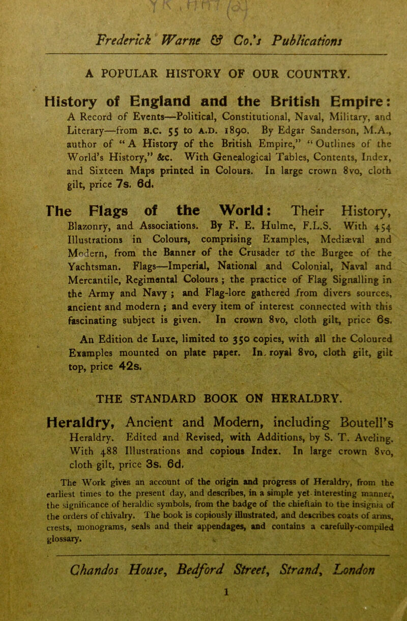 A POPULAR HISTORY OF OUR COUNTRY. History of England and the British Empire: A Record of Events—Political, Constitutional, Naval, Military, and Literary—from B.C. 55 to A.D. 1890. By Edgar Sanderson, M.A., author of “ A History of the British Empire,” “ Outlines of the World’s History,” &c. With Genealogical Tables, Contents, Index, and Sixteen Maps printed in Colours. In large crown 8vo, cloth gilt, price 7s. 6d. The Flags of the World: Their History, Blazonry, and Associations. By F. E. Hulme, F.L.S. With 454 Illustrations in Colours, comprising Examples, Mediaeval and Modern, from the Banner of the Crusader ttf the Burgee of the Yachtsman. Flags—Imperial, National and Colonial, Naval and Mercantile, Regimental Colours; the practice of Flag Signalling in the Army and Navy ; and Flag-lore gathered from divers sources, ancient and modern ; and every item of interest connected with this fascinating subject is given. In crown 8vo, cloth gilt, price 6s. An Edition de Luxe, limited to 350 copies, with all the Coloured Examples mounted on plate paper. In. royal 8vo, cloth gilt, gilt top, price 42s. THE STANDARD BOOK ON HERALDRY. Heraldry, Ancient and Modern, including Boutell’s Heraldry. Edited and Revised, with Additions, by S. T. Aveling. With 488 Illustrations and copious Index. In large crown 8vo, cloth gilt, price 3s. 6d. The Work gives an account of the origin and progress of Heraldry, from the earliest times to the present day, and describes, in a simple yet interesting manner, the significance of heraldic symbols, from the badge of the chieftain to the insignia of the orders of chivalry. The book is copiously illustrated, and describes coats of arms, crests, monograms, seals and their appendages, and contains a carefully-compiled glossary. Chandos House, Bedford Street, Strand, London