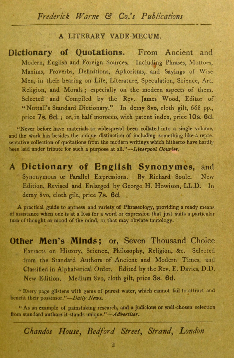 A LITERARY VADE-MECUM. Dictionary of Quotations. From Ancient and Modern, English and Foreign Sources. Including Phrases, Mottoes, Maxims, Proverbs, Definitions, Aphorisms, and Sayings of Wise Men, in their bearing on Life, Literature, Speculation, Science, Art, Religion, and Morals ; especially on the modern aspects of them. Selected and Compiled by the Rev. James Wood, Editor of “NuttalFs Standard Dictionary.” In demy 8vo, cloth gilt, 668 pp., price 7s, 6d. j or, in half morocco, with patent index, price 10s. 6d. “Never before have materials so widespread been collated into a single volume, and the work has besides the unique distinction of including something like a repre- sentative collection of quotations from the modern writings which hitherto have hardly been laid under tribute for such a purpose at all.”—Liverpool Courier. A Dictionary of English Synonymes, and Synonymous or Parallel Expressions. By Richard Soule. New Edition, Revised and Enlarged by George H. Howison, LL.D. In demy 8vo, cloth gilt, price 7s. 6d. A practical guide to aptness and variety of Phraseology, providing a ready means of assistance when one is at a loss for a word or expression that just suits a particular turn of thought or mood of the mind, or that may obviate tautology. Other Men’s Minds; or, Seven Thousand Choice Extracts on History, Science, Philosophy, Religion, &c. Selected from the Standard Authors of Ancient and Modern Times, and Classified in Alphabetical Order. Edited by the Rev. E. Davies, D.D. New Edition. Medium 8vo, cloth gilt, price 3s. 6d. “ Every page glistens with gems of purest water, which cannot fail to attract and benefit their possessor.”—Daily News. “ As an example of painstaking research, and a judicious or well-chosen selection from standard authors k stands unique.”—Adi/ertiser. Chandos House, Bedford Street, Strand, London