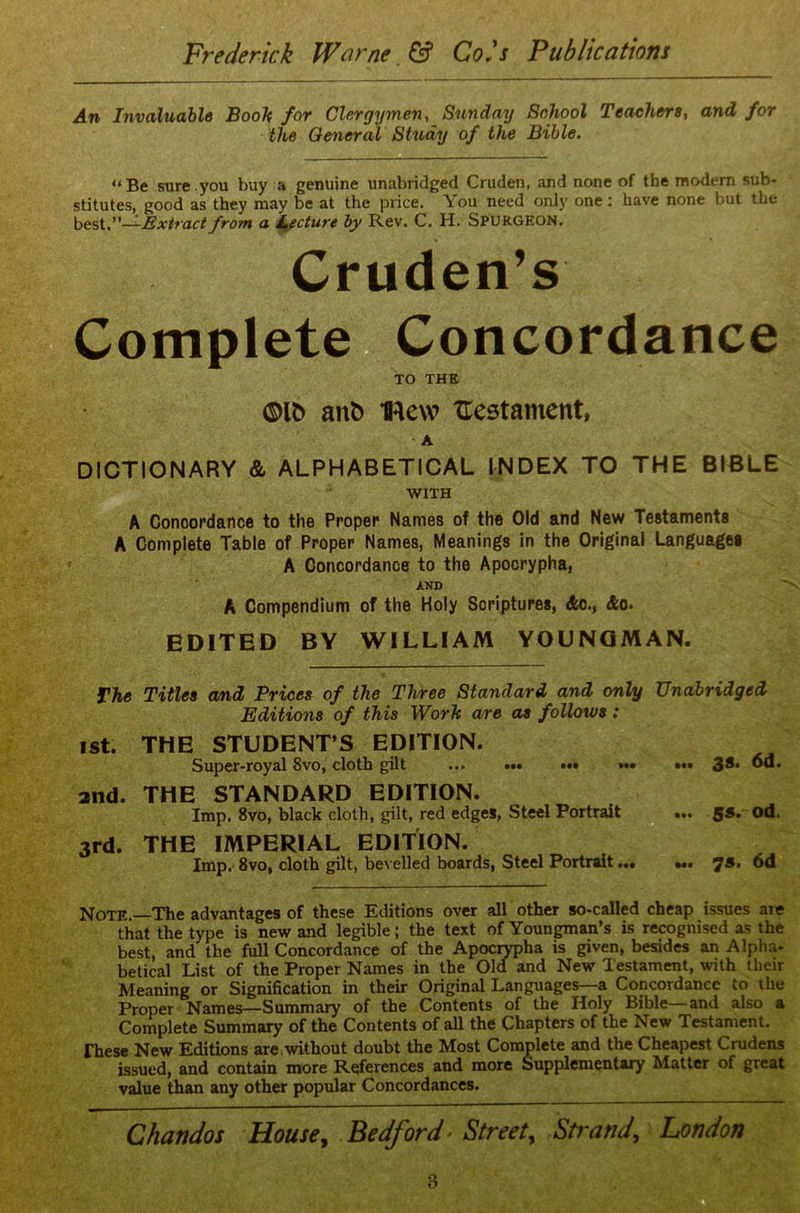 An Invaluable Booh for Clergymen, Sunday School Teachers, and for the General Study of the Bible. “Be sure.you buy a genuine unabridged Cruden, and none of the modern sub- stitutes, good as they may be at the price. You need only one: have none but the best.”—Extract from a Lecture by Rev. C. H. Spurgeon. Cruden’s Complete Concordance TO THE mb ant) Hew Testament, A DICTIONARY & ALPHABETICAL INDEX TO THE BIBLE WITH A Concordance to the Proper Names of the Old and New Testaments A Complete Table of Proper Names, Meanings in the Original Languages A Concordance to the Apocrypha, AND A Compendium of the Holy Scriptures, die., &o. EDITED BY WILLIAM YOUNGMAN. The Titles and Prices of the Three Standard and only Unabridged Editions of this Work are as follows: ist. THE STUDENT’S EDITION. Super-royal 8vo, cloth gilt ••• ••• ••• 38. 6d. 2nd. THE STANDARD EDITION. Imp. 8vo, black cloth, gilt, red edges, Steel Portrait ... 58. od. 3rd. THE IMPERIAL EDITION. Imp. 8vo, cloth gilt, bevelled boards, Steel Portrait ••• Ml 75. 6d Note.—The advantages of these Editions over all other so-called cheap issues are that the type is new and legible; the text of Youngman’s is recognised as the best, and the full Concordance of the Apocrypha is given, besides an Alpha- betical List of the Proper Names in the Old and New Testament, with their Meaning or Signification in their Original Languages a Concordance to the Proper Names—Summary of the Contents of the Holy Bible—and also a Complete Summary of the Contents of all the Chapters of the New Testament. These New Editions are without doubt the Most Complete and the Cheapest Crudens issued, and contain more References and more Supplementary Matter of great value than any other popular Concordances. Chandos House, Bedford• Street, Strand, London 8