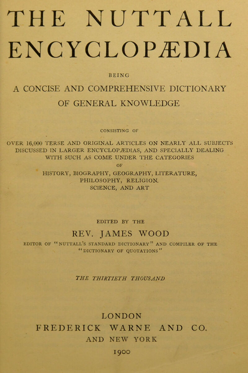 ENCYCLOPAEDIA BEING A CONCISE AND COMPREHENSIVE DICTIONARY OF GENERAL KNOWLEDGE CONSISTING OF OVER 16,000 TERSE AND ORIGINAL ARTICLES ON NEARLY ALL SUBJECTS DISCUSSED IN LARGER ENCYCLOPAEDIAS, AND SPECIALLY DEALING WITH SUCH AS COME UNDER THE CATEGORIES OF HISTORY, BIOGRAPHY, GEOGRAPHY, LITERATURE, PHILOSOPHY, RELIGION. SCIENCE, AND ART EDITED BY THE REV. JAMES WOOD EDITOR OF “NUTTALL’S STANDARD DICTIONARY” AND COMPILER OF THE “DICTIONARY OF QUOTATIONS” THE THIRTIETH THOUSAND LONDON FREDERICK WARNE AND CO. AND NEW YORK 1900