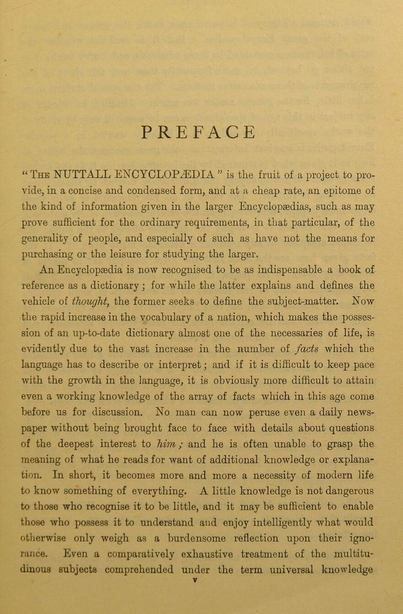 PREFACE “The NUTTALL ENCYCLOPAEDIA ” is the fruit of a project to pro- vide, in a concise and condensed form, and at a cheap rate, an epitome of the kind of information given in the larger Encyclopsedias, such as may prove sufficient for the ordinary requirements, in that particular, of the generality of people, and especially of such as have not the means for purchasing or the leisure for studying the larger. An Encyclopaedia is now recognised to be as indispensable a book of reference as a dictionary; for while the latter explains and defines the vehicle of thought, the former seeks to define the subject-matter. Now the rapid increase in the vocabulary of a nation, which makes the posses- sion of an up-to-date dictionary almost one of the necessaries of life, is evidently due to the vast increase in the number of facts which the language has to describe or interpret; and if it is difficult to keep pace with the growth in the language, it is obviously more difficult to attain even a working knowledge of the array of facts which in this age come before us for discussion. No man can now peruse even a daily news- paper without being brought face to face with details about questions of the deepest interest to him; and he is often unable to grasp the meaning of what he reads for want of additional knowledge or explana- tion. In short, it becomes more and more a necessity of modern life to know something of everything. A little knowledge is not dangerous to those who recognise it to be little, and it may be sufficient to enable those who possess it to understand and enjoy intelligently what would otherwise only weigh as a burdensome reflection upon their igno- rance. Even a comparatively exhaustive treatment of the multitu- dinous subjects comprehended under the term universal knowledge