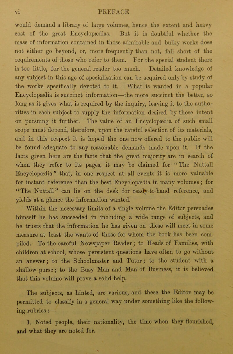 would demand a library of large volumes, lienee the extent and heavy cost of the great Encyclopaedias. But it is doubtful whether the mass of information contained in those admirable and bulky works does not either go beyond, or, more frequently than not, fall short of the requirements of those who refer to them. For the special student there is too little, for the general reader too much. Detailed knowledge of any subject in this age of specialisation can be acquired only by study of the works specifically devoted to it. What is wanted in a popular Encyclopaedia is succinct information—the more succinct the better, so long as it gives what is required by the inquiry, leaving it to the autho- rities in each subject to supply the information desired by those intent on pursuing it further. The value of an Encyclopaedia of such small scope must depend, therefore, upon the careful selection of its materials, and in this respect it is hoped the one now offered to the public will be found adequate to any reasonable demands made upon it. If the facts given here are the facts that the great majority are in search of when they refer to its pages, it may be claimed for “ The Nuttall Encyclopaedia” that, in one respect at all events it is more valuable for instant reference than the best Encyclopaedia in many volumes; for “The Nuttall” can lie on the desk for reacty-to-hand reference, and yields at a glance the information wanted. Within the necessary limits of a single volume the Editor persuades himself he has succeeded in including a wide range of subjects, and he trusts that the information he has given on these will meet in some measure at least the wants of those for whom the book has been com- piled. To the careful Newspaper Reader; to Heads of Families, with children at school, whose persistent questions have often to go without an answer; to the Schoolmaster and Tutor; to the student with a shallow purse; to the Busy Man and Man of Business, it is believed that this volume will prove a solid help. The subjects, as hinted, are various, and these the Editor may be permitted to classify in a general way under something like the follow- ing rubrics :— 1. Noted people, their nationality, the time when they flourished, and what they are noted for.