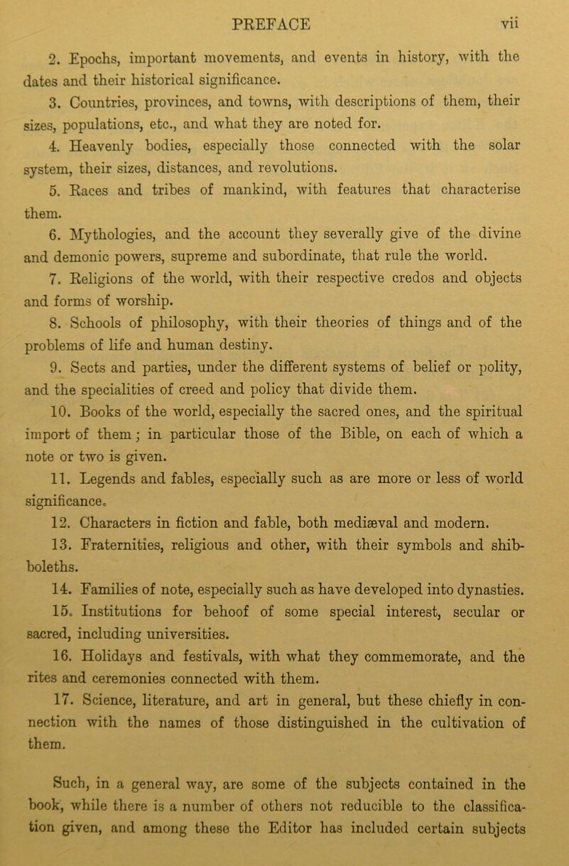 2. Epochs, important movements, and events in history, with the dates and their historical significance. 3. Countries, provinces, and towns, with descriptions of them, their sizes, populations, etc., and what they are noted for. 4. Heavenly bodies, especially those connected with the solar system, their sizes, distances, and revolutions. 5. Races and tribes of mankind, with features that characterise them. 6. Mythologies, and the account they severally give of the divine and demonic powers, supreme and subordinate, that rule the world. 7. Religions of the world, with their respective credos and objects and forms of worship. 8. Schools of philosophy, with their theories of things and of the problems of life and human destiny. 9. Sects and parties, under the different systems of belief or polity, and the specialities of creed and policy that divide them. 10. Books of the world, especially the sacred ones, and the spiritual import of them; in particular those of the Bible, on each of which a note or two is given. 11. Legends and fables, especially such as are more or less of world significance,, 12. Characters in fiction and fable, both mediaeval and modern. 13. Fraternities, religious and other, with their symbols and shib- boleths. 14. Families of note, especially such as have developed into dynasties. 15. Institutions for behoof of some special interest, secular or sacred, including universities. 16. Holidays and festivals, with what they commemorate, and the rites and ceremonies connected with them. 17. Science, literature, and art in general, but these chiefly in con- nection with the names of those distinguished in the cultivation of them. Such, in a general way, are some of the subjects contained in the book, while there is a number of others not reducible to the classifica- tion given, and among these the Editor has included certain subjects