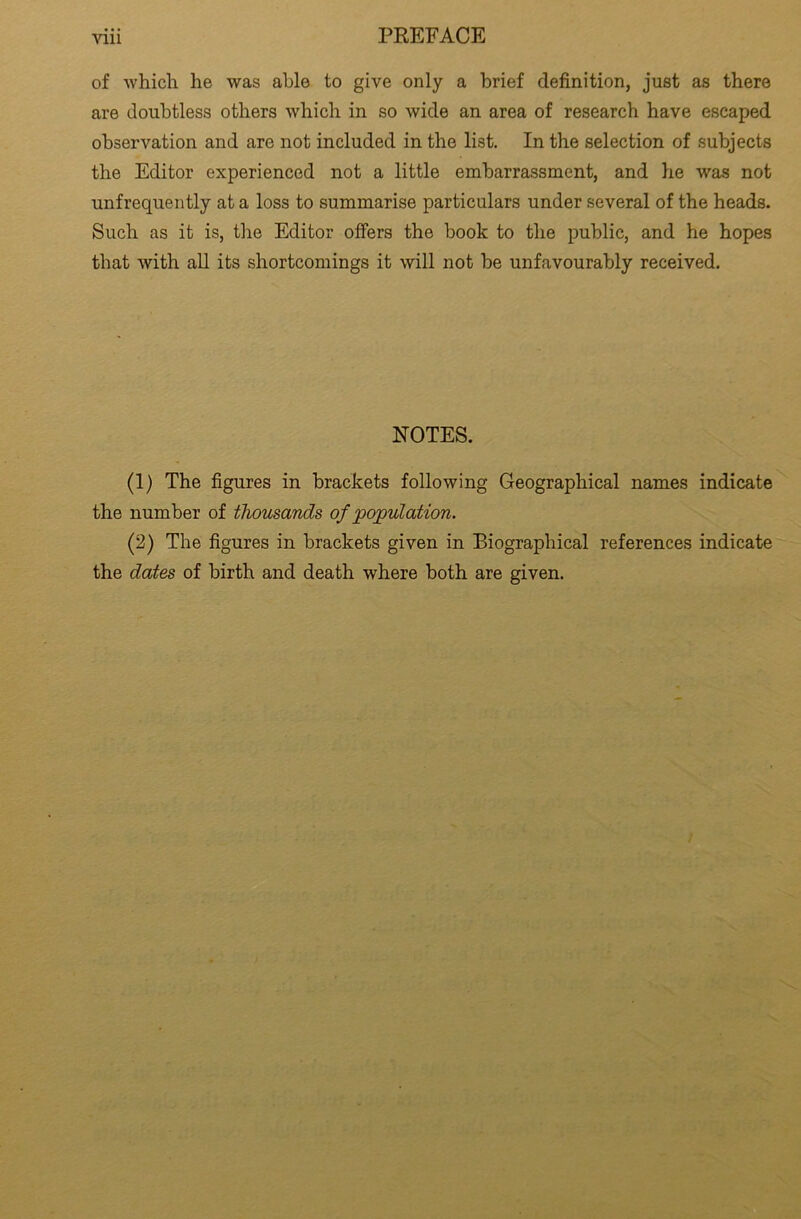 of which he was able to give only a brief definition, just as there are doubtless others which in so wide an area of research have escaped observation and are not included in the list. In the selection of subjects the Editor experienced not a little embarrassment, and he was not unfrequently at a loss to summarise particulars under several of the heads. Such as it is, the Editor offers the book to the public, and he hopes that with all its shortcomings it will not be unfavourably received. NOTES. (1) The figures in brackets following Geographical names indicate the number of thousands of population. (2) The figures in brackets given in Biographical references indicate the dates of birth and death where both are given.