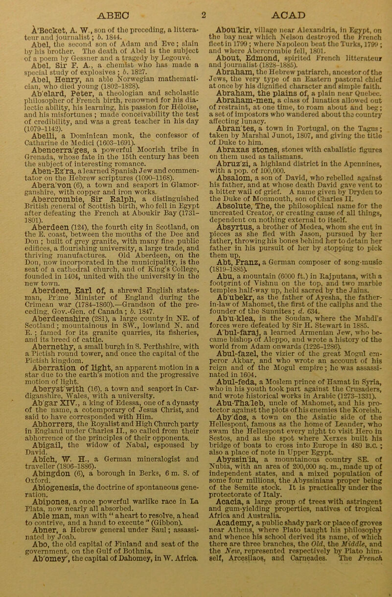 A’Becket, A. W., son of tlio preceding, a littera- teur and journalist; b. 1844. Abel, the second son of Adam and Eve; slain by his brother. The death of Abel is the subject of a poem by Gessner and a tragedy by Legouve. Abel, Sir F. A., a chemist who has made a special study of explosives ; b. 1827. Abel, Henry, an ablo Norwegian mathemati- cian, who died young (1802-1828). Ab'elard, Peter, a theologian and scholastic philosopher of French birth, renowned for his dia- lectic ability, his learning, his passion for H61oise, and his misfortunes ; made conceivability the test of credibility, and was a great teacher in his day (1079-1142). Abelli, a Dominican monlc, the confessor of Catharine de Medici (1603-1691). Abencerra'ges, a powerful Moorish tribe in Grenada, whose fate in the 16th century has been the subject of interesting romance. Aben-Ez'ra, a learned Spanish Jew and commen- tator on the Hebrew scriptures (1090-1168). Abera'von (6), a town and seaport in Glamor- ganshire, with copper and iron works. Abercrombie, Sir Ralph, a distinguished British general of Scottish birth, who fell in Egypt after defeating the French at Aboukir Bay (1731- 1801). Aberdeen (124), the fourth city in Scotland, on the E. coast, between the mouths of the Dee and Don ; built of grey granite, with many fine public edifices, a flourishing university, a large trade, and thriving manufactures. Old Aberdeen, on the Don, now incorporated in the municipality, is the seat of a cathedral church, and of King’s College, founded in 1404, united with the university in the new town. Aberdeen, Earl Of, a shrewd English states- man, Prime Minister of England during the Crimean war (1784-1860).—Grandson of the pre- ceding. Gov.-Gen. of Canada; b. 1847. Aberdeenshire (281), a large county in NE. of Scotland; mountainous in SW., lowland N. and E. ; famed for its granite quarries, its fisheries, and its breed of cattle. Abernethy, a small burgh in S. Perthshire, with a Pictish round tower, and once the capital of the Pietish kingdom. Aberration Of light, an apparent motion in a star due to the earth’s motion and the progressive motion of light. Aberyst'with (16), a town and seaport in Car- diganshire, Wales, with a university. Ab'gar XIV., a king of Edessa, one of a dynasty of the name, a cotemporary of Jesus Christ, and said to have corresponded with Him. Abhorrers, the Royalist and High Church party in England under Charles II., so called from their abhorrence of the principles of their opponents. Abigail, the widow of Nabal, espoused by David. Abich, W. H., a German mineralogist and traveller (1806-1886). Abingdon (6), a borough in Berks, 6 m. S. of Oxford. Abiogenesis, the doctrine of spontaneous gene- ration. Abipones, a once powerful warlike race in La Plata, now nearly all absorbed. Able man, man with “ aheart to resolve, ahead to contrive, and a hand to execute  (Gibbon). Abner, a Hebrew general under Saul; assassi- nated by Joab. Abo, the old capital of Finland and seat of the government, on the Gulf of Bothnia. Ab'omey', the capital of Dahomey, in W. Africa. AbOU'kir, village near Alexandria, in Egypt, on the bay near which Nelson destroyed the French fleet in 1799; where Napoleon beat the Turks, 1799; and where Abercrombie fell, 1801. About, Edmond, spirited French litterateur and journalist (1828-1885). Abraham, the Hebrew patriarch, ancestor of the Jews, the very type of an Eastern pastoral chief at once by his digniiled character and simple faith. Abraham, the plains of, a plain near Quebec. Abraham-men, a class of lunatics allowed out of restraint, at one time, to roam about and beg; a set of impostors who wandered about the country affecting lunacy. Abran'tes, a town in Portugal, on the Tagus; taken by Marshal Junot, 1807, and giving the title of Duke to him. Abraxas stones, stones with cabalistic figures on them used as talismans. Abruz'zi, a highland district in the Apennines, with a pop. of 100,000. Absalom, a son of David, who rebelled against his father, and at whose death David gave vent to a bitter wail of grief. A name given by Dryden to the Duke of Monmouth, son of Charles II. Absolute, The, the philosophical name for the uncreated Creator, or creating cause of all things, dependent on nothing external to itself. Absyrtus, a brother of Medea, whom she cut in pieces as she fled with Jason, pursued by her father, throwing his bones behind her to detain her father in his pursuit of her by stopping to pick them up. Abt, Franz, a German composer of song-music (1819-1885). Abu, a mountain (6000 ft.) in Rajputana, with a footprint of Vishnu on the top, and two marble temples half-way up, held sacred by the Jains. Ab'ubekr, as the father of Ayesha, the father- in-law of Mahomet, the first of the caliphs and the founder of the Sunnites; d. 634. Ab'u-klea, in the Soudan, where the Malidi’s forces were defeated by Sir H. Stewart in 1885. A'bul-faraj, a learned Armenian Jew, who be- came bishop of Aleppo, and wrote a history of the world from Adam onwards (1226-1286). Abul-fazel, the vizier of the great Mogul em- peror Akbar, and who wrote an account of his reign and of the Mogul empire; he was assassi- nated in 1604. Abul-feda, a Moslem prince of Hamat in Syria, who in his youth took part against the Crusaders, and wrote historical works in Arabic (1273-1331). Abu-Tha leb, uncle of Mahomet, and his pro- tector against the plots of his enemies the Koreish. Aby'dos, a town on the Asiatic side of the Hellespont, famous as the home of Leander, who swam the Hellespont every night to visit Hero in Sestos, and as the spot where Xerxes built his bridge of boats to cross into Europe in 480 B.C. ; also a place of note in Upper Egypt. Abyssinia, a mountainous country SE. of Nubia, with an area of 200,000 sq. m., made up of independent states, and a mixed population of some four millions, the Abyssinians proper being of the Semite stock. It is practically under the protectorate of Italy. Acacia, a large group of trees with astringent and gum-yielding properties, natives of tropical Africa and Australia. Academy, a public shady park or place of groves near Athens, where Plato taught his philosophy and whence his school derived its name, of which there are three branches, the Old, the Middle, and the New, represented respectively by Plato him- self, Arcesilaos, and Carneades. The French