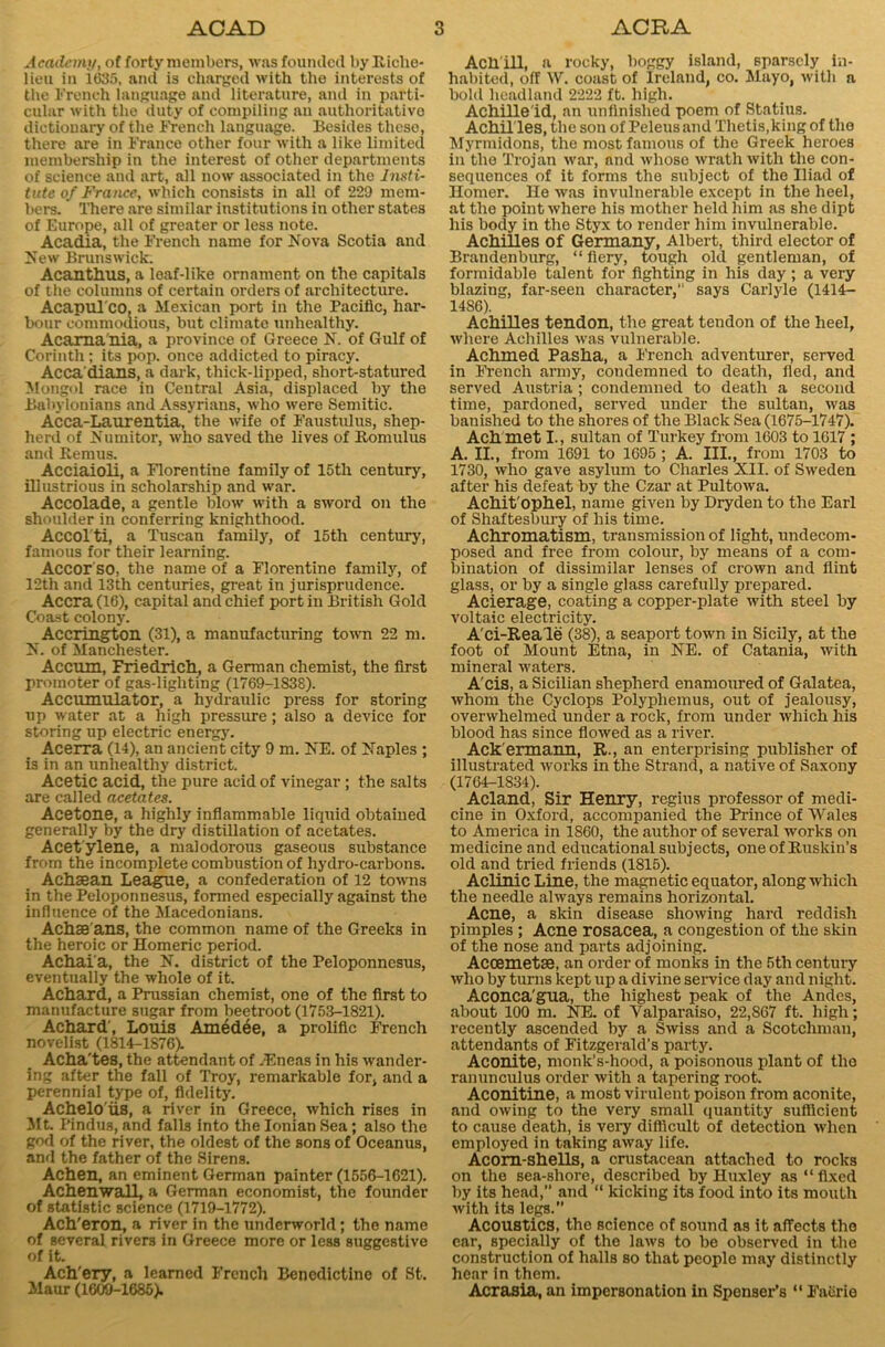 Academy, of forty members, was founded by Riclie- lieu in 1635, anil is charged with the interests of the French language and literature, and in parti- cular with the duty of compiling an authoritativo dictionary of the French language. Besides these, there are in France other four with a like limited membership in the interest of other departments of science and art, all now associated in the Insti- tute of France, which consists in all of 229 mem- bers. There are similar institutions in other states of Europe, all of greater or less note. Acadia, the French name for Nova Scotia and New Brunswick. Acanthus, a leaf-like ornament on the capitals of the columns of certain orders of architecture. Acapul co, a Mexican port in the Pacific, har- bour commodious, but climate unhealthy. Acama'nia, a province of Greece N. of Gulf of Corinth; its pop. once addicted to piracy. Acca dians, a dark, thick-lipped, short-statured Mongol race in Central Asia, displaced by the Babylonians and Assyrians, who were Semitic. Acca-Laurentia, the wife of Faustulus, shep- herd of Numitor, who saved the lives of Romulus and Remus. Acciaioli, a Florentine family of 15th century, illustrious in scholarship and war. Accolade, a gentle blow with a sword on the shoulder in conferring knighthood. Accolti, a Tuscan family, of 15th century, famous for their learning. Accor so, the name of a Florentine family, of 12th and 13th centuries, great in jurisprudence. Accra (16), capital and chief port in British Gold Coast colony. Accrington (31), a manufacturing town 22 m. N. of Manchester. Accum, Friedrich, a German chemist, the first promoter of gas-lighting (1769-1838). Accumulator, a hydraulic press for storing up water at a high pressure; also a device for storing up electric energy. Acerra (14), an ancient city 9 m. NE. of Naples ; is in an unhealthy district. Acetic acid, the pure acid of vinegar; the salts are called acetates. Acetone, a highly inflammable liquid obtained generally by the dry distillation of acetates. Acetylene, a malodorous gaseous substance from the incomplete combustion of hydro-carbons. Achaean League, a confederation of 12 towns in the Peloponnesus, formed especially against the influence of the Macedonians. Achae ans, the common name of the Greeks in the heroic or Homeric period. Achai'a, the N. district of the Peloponnesus, eventually the whole of it. Achard, a Prussian chemist, one of the first to manufacture sugar from beetroot (1753-1821). Achard', Louis Amedee, a prolific French novelist (1814-1876). Acha'tes, the attendant of yEneas in his wander- ing after the fall of Troy, remarkable for, and a perennial type of, fidelity. Achelo'iis, a river in Greece, which rises in Jit. Pindus, and falls into the Ionian Sea; also the god of the river, the oldest of the sons of Oceanus, and the father of the Sirens. Achen, an eminent German painter (1556-1621). AchenwaU, a German economist, the founder of statistic science (1719-1772). Ach'eron, a river in the underworld; the name of several rivers in Greece more or less suggestive of it. Ach'ery, a learned French Benedictine of St. Maur (1609-1685). Ach’ill, a rocky, boggy island, sparsely in- habited, off W. coast of Ireland, co. Mayo, with a bold headland 2222 ft. high. Achille'id, an unfinished poem of Statius. Achilles, the son of Peleus and Thetis,king of the Myrmidons, the most famous of the Greek heroes in the Trojan war, and whose wrath with the con- sequences of it forms the subject of the Iliad of Homer. He was invulnerable except in the heel, at the point where his mother held him as she dipt his body in the Styx to render him invulnerable. Achilles of Germany, Albert, third elector of Brandenburg, “ fiery, tough old gentleman, of formidable talent for lighting in his day; a very blazing, far-seen character, says Carlyle (1414- 14S6). Achilles tendon, the great tendon of the heel, where Achilles was vulnerable. Achmed Pasha, a French adventurer, served in French army, condemned to death, fled, and served Austria ; condemned to death a second time, pardoned, served under the sultan, was banished to the shores of the Black Sea (1675-1747). Achmet I., sultan of Turkey from 1603 to 1617 ; A. II., from 1691 to 1695 ; A. III., from 1703 to 1730, who gave asylum to Charles XII. of Sweden after his defeat by the Czar at Pultowa. Achit'ophel, name given by Dryden to the Earl of Shaftesbury of his time. Achromatism, transmission of light, undecom- posed and free from colour, by means of a com- bination of dissimilar lenses of crown and flint glass, or by a single glass carefully prepared. Acierage, coating a copper-plate with steel by voltaic electricity. A'ci-Reale (38), a seaport town in Sicily, at the foot of Mount Etna, in NE. of Catania, with mineral waters. A'cis, a Sicilian shepherd enamoured of Galatea, whom the Cyclops Polyphemus, out of jealousy, overwhelmed under a rock, from under which his blood has since flowed as a river. Ack'ermann, R., an enterprising publisher of illustrated works in the Strand, a native of Saxony (1764-1834). Acland, Sir Henry, regius professor of medi- cine in Oxford, accompanied the Prince of Wales to America in 1860, the author of several works on medicine and educational subjects, oneof Ruskin’s old and tried friends (1815). Aclinic Line, the magnetic equator, along which the needle always remains horizontal. Acne, a skin disease showing hard reddish pimples ; Acne rosacea, a congestion of the skin of the nose and parts adjoining. Acoemetse, an order of monks in the 5th century who by turns kept up a divine service day and night. Aconca'gua, the highest peak of the Andes, about 100 m. NE. of Yalparaiso, 22,S67 ft. high; recently ascended by a Swiss and a Scotchman, attendants of Fitzgerald’s party. Aconite, monk’s-hood, a poisonous plant of the ranunculus order with a tapering root. Aconitine, a most virulent poison from aconite, and owing to the very small quantity sufficient to cause death, is very difficult of detection when employed in taking away life. Acorn-shells, a crustacean attached to rocks on the sea-shore, described by Huxley as “fixed by its head,” and “ kicking its food into its mouth with its legs.” Acoustics, the science of sound as it affects the ear, specially of the laws to be observed in the construction of halls so that people may distinctly hear in them. Acrasia, an impersonation in Spenser’s “ Faerie