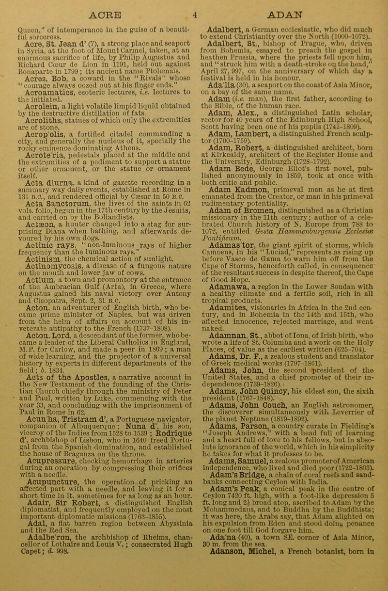 Queen,'1 of intemperance in the guise of a beauti- ful sorceress. Acre, St. Jean d’ (7), a strong place and seaport in Syria, at the foot of Mount Carmel, taken, at an enormous sacrifice of life, by Philip Augustus and Richard Coeur de Lion in 1191, held out against Bonaparte in 1799 ; its ancient name Ptolema'fs. Acres, Bob, a coward in the “Rivals” whose “ courage always oozed out at his linger ends.” Acroamatics, esoteric lectures, i.e. lectures to the initiated. Acrolein, a light volatilo limpid liquid obtained by the destructive distillation of fats. Acroliths, statues of which only the extremities are of stone. Acrop’olis, a fortified citadel commanding a city, and generally the nucleus of it, specially the rocky eminence dominating Athens. Acrote ria, pedestals placed at the middle and the extremities of a pediment to support a statue or other ornament, or the statue or ornament itself. Acta dlurna, a kind of gazette recording in a summary way daily events, established at Rome in 131 B.C., and rendered official by Caesar in 50 B.C. Acta Sanctorum, the lives of the saints in 02 vols. folio, begun in the 17th century by the Jesuits, and carried on by the Bollandists. Actseon, a hunter changed into a stag for sur- prising Diana when bathing, and afterwards de- voured by his own dogs. Actinic rays, “ non-luminous rays of higher frequency than the luminous rays.” Actinism, the chemical action of sunlight. Actinomycosis, a disease of a fungous nature on the mouth and lower jaw of cows. Actium, a town and promontory at the entrance of the Atnbracian Gulf (Arta), in Greece, where Augustus gained his naval victory over Antony and Cleopatra, Sept. 2, 31 B.C. Acton, an adventurer of English birth, who be- came prime minister of Naples, but was driven from the helm of affairs on account of his in- veterate antipathy to the French (1737-1808). Acton, Lord, a descendant of the former, who be- came a leader of the Liberal Catholics in England, M.P. for Carlow, and made a peer in 1869 ; a man of wide learning, .and the projector of a universal history by experts in different departments of the field; b. 1834. Acts of the Apostles, a narrative account in the New Testament of the founding of the Chris- tian Church chiefly through the ministry of Peter and Paul, written by Luke, commencing with the year 33, and concluding with the imprisonment of Paul in Rome in 62. Acun'ha, Tristram d’, a Portuguese navigator, companion of Albuquerque; Nuna d’, his son, viceroy of the Indies from 1528 to 1539 ; Rodrique d’, archbishop of Lisbon, who in 1640 freed Portu- gal from the Spanish domination, and established the house of Braganza on the throne. Acupressure, checking hemorrhage in arteries during an operation by compressing their orifices with a needle. Acupuncture, the operation of pricking an affected part with a needle, and leaving it for a short time in it. sometimes for as long as an hour. Adair, Sir Robert, a distinguished English diplomatist, and frequently employed on the most important diplomatic missions (1763-1855). Adal, a flat barren region between Abyssinia and the Red Sea. Adalbe’ron, the archbishop of Rheims, chan- cellor of Lothaire and Louis V.; consecrated Hugh Capet; d. 998. Adalbert, a German ecclesiastic, who did much to extend Christianity over the North (1000-1072). Adalbert, St., bishop of Prague, who, driven from Bohemia, essayed to preach the gospel in heathen Prussia, where the priests fell upon him, and “ struck him with a death-stroke on the head, April 27, 997, on the anniversary of which day a festival is held in his honour. Ada lia (30), a seaport on the coast of Asia Minor, on a bay of the same name. Adam (i.e. man), the first father, according to the Bible, of the human race. Adam, Alex., a distinguished Latin scholar, rector for 40 years of the Edinburgh High School, Scott having been one of his pupils (1741-1809). Adam, Lambert, a distinguished French sculp- tor (1700-1759). Adam, Robert, a distinguished architect, born at Kirkcaldy, architect of the Register House and the University, Edinburgh (1728-1792). Adam Bede, George Eliot’s first novel, pub- lished anonymously in 1859, took at once with both critic and public. Adam Kadmon, primeval man as he at first emanated from the Creator, or man in his primeval rudimentary potentiality. Adam of Bromen, distinguished as a Christian missionary in the 11th century; author of a cele- brated Church history of N. Europe from 788 to 1072, entitled Gesta Jlammenlmrgensis Ecclesioe Pontifieum. Adamas tor, the giant spirit of storms, which Camoens, in his “Luciad, represents as rising up before Vasco de Gama to warn him off from the Cape of Storms, henceforth called, in consequence of the resultant success in despite thereof, the Cape of Good Hope. Adamawa, a region in the Lower Soudan with a healthy climate and a fertile soil, rich in all tropical products. Adamites, visionaries in Africa in the 2nd cen- tury, and in Bohemia in the 14th and 15th, who affected innocence, rejected marriage, and went naked. Adamnan, St., abbot of Iona, of Irish birth, who wrote a life of St. Columba and a work on the Holy Places, of value as the earliest written (625-704). Adams, Dr. F., a zealous student and translator of Greek medical works (1797-1861). Adams, John, the second president of the United States, and a chief promoter of their in- dependence (1739-1826).- Adams, John Quincy, his eldest son, the sixth president (1767-184S). Adams, John Couch, an English astronomer, the discoverer simultaneously with Leverrier of the planet Neptune (1819-1892). Adams, Parson, a country curate in Fielding's “Joseph Andrews,” with a head full of learning and a heart full of love to his fellows, but in abso- lute ignorance of the world, which in his simplicity he takes for what it professes to be. Adams, Samuel, a zealous promoterof American independence, who lived and died poor (1722-1803). Adam’s Bridge, a chain of coral reefs and sand- banks connecting Ceylon with India. Adam’s Peak, a conical peak in the centre of Ceylon 7420 ft. high, with a foot-like depression 5 ft. long and 24 broad atop, ascribed to Adam by the Mohammedans, and to Buddha by the Buddhists; it was here, the Arabs say, that Adam alighted on his expulsion from Eden and stood doing penance on one foot till God forgave him. Ada'na (40), a town SE. corner of Asia Minor, 30 m. from the sea. Adanson, Michel, a French botanist, bom in