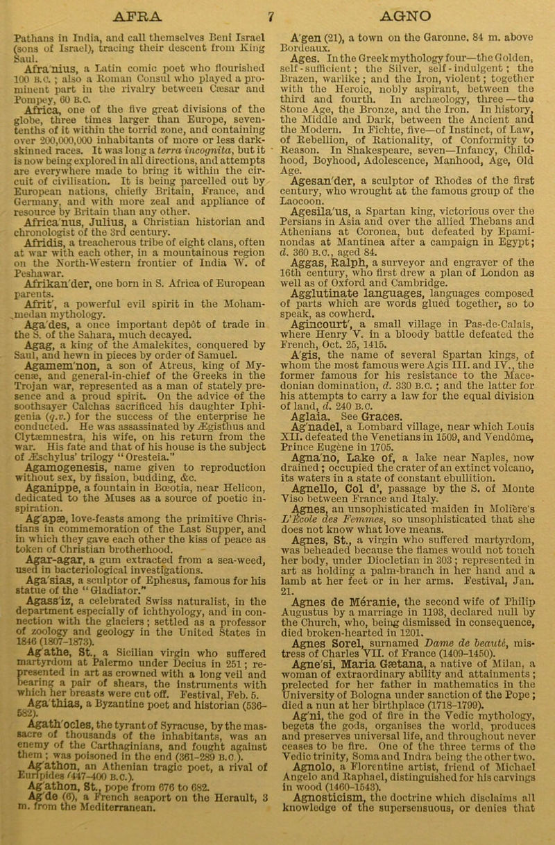 Pathans in India, and call themselves Beni Israel (sons of Israel), tracing their descent from King Saul. Afra'nius, a Latin comic poet who flourished 100 B.a ; also a Roman Consul who played a pro- minent part in the rivalry betweeu Cresar and Porupey, 60 B.C. Africa, one of the live great divisions of the globe, three times larger than Europe, seven- tenths of it within the torrid zone, and containing over 200,000,000 inhabitants of more or less dark- skinned races. It was long a terra incognita, but it is now being explored in all directions, and attempts are everywhere made to bring it within the cir- cuit of civilisation. It is being parcelled out by European nations, chiefly Britain, France, and Germany, and with more zeal and appliance of resource by Britain than any other. Africa'nus, Julius, a Christian historian and chronologist of the 3rd century. Afridis, a treacherous tribe of eight clans, often at war with each other, in a mountainous region on the North-Western frontier of India TV. of Peshawar. Afrikander, one born in S. Africa of European parents. Afrit', a powerful evil spirit in the Moham- ,medan mythology. Agades, a once important depot of trade in the S. of the Sahara, much decayed. Agag, a king of the Amalekites, conquered by Saul, and hewn in pieces by order of Samuel. Agamem'non, a son of Atreus, king of My- cenae, and general-in-chief of the Greeks in the Trojan war, represented as a man of stately pre- sence and a proud spirit. On the advice of the soothsayer Calchas sacrificed his daughter Iplii- genia (q.v.) for the success of the enterprise he conducted. He was assassinated byiEgisthus and Clytaemnestra, his wife, on his return from the war. His fate and that of his house is the subject of JEschylus’ trilogy “ Oresteia.” Agamogenesis, name given to reproduction without sex, by fission, budding, &c. Aganippe, a fountain in Boeotia, near Helicon, dedicated to the Muses as a source of poetic in- spiration. Agapse, love-feasts among the primitive Chris- tians in commemoration of the Last Supper, and in which they gave each other the kiss of peace as token of Christian brotherhood. Agar-agar, a gum extracted from a sea-weed, used in bacteriological investigations. Aga'sias, a sculptor of Ephesus, famous for his statue of the “Gladiator.” Agass'iz, a celebrated Swiss naturalist, in the department especially of ichthyology, and in con- nection with the glaciers; settled as a professor of zoology and geology in the United States in 1846 (1807-1873). Agathe, St., a Sicilian virgin who suffered martyrdom at Palermo under Decius in 251; re- presented in art as crowned with a long veil and bearing a pair of shears, the instruments with which her breasts were cut off. Festival, Feb. 5. Aga thias, a Byzantine poet and historian (536- (j Z1). Agath'ocles, the tyrant of Syracuse, bythemas- Bacre of thousands of the inhabitants, was an enemy of the Carthaginians, and fought against them ; was poisoned in the end (361-289 B.O). Ag'athon, an Athenian tragic poet, a rival of Euripides <447-400 B.C.). Ag'athon, St., pope from 676 to 682. Ag de (6), a French seaport on the Herault, 3 m. from the Mediterranean. A'gen (21), a town on the Garonne. 84 m. above Bordeaux. Ages. In the Greek mythology four—the Golden, self - sufficient; the Silver, self - indulgent; the Brazen, warlike; and the Iron, violent; together with the Heroic, nobly aspirant, between the third and fourth. In archeology, three — the Stone Age, the Bronze, and the Iron. In history, the Middle and Dark, between the Ancient and the Modern. In Fichte, five—of Instinct, of Law, of Rebellion, of Rationality, of Conformity to Reason. In Shakespeare, seven—Infancy, Child- hood, Boyhood, Adolescence, Manhood, Age, Old Age. Agesan'der, a sculptor of Rhodes of the first century, who wrought at the famous group of the Laocoon. Agesila'us, a Spartan king, victorious over the Persians in Asia and over the allied Thebans and Athenians at Coronea, but defeated by Epami- nondas at Man tinea after a campaign in Egypt; d. 360 B.O., aged 84. Aggas, Ralph, a surveyor and engraver of the 16th century, who first drew a plan of London as well as of Oxford and Cambridge. Agglutinate languages, languages composed of parts which are words glued together, so to speak, as cowherd. Agincourt', a small village in Pas-de-Calais, where Henry V. in a bloody battle defeated the French, Oct. 25, 1415. A'gis, the name of several Spartan kings, of whom the most famous were Agis III. and IV., the former famous for his resistance to the Mace- donian domination, d. 330 B.C.; and the latter for his attempts to cany a law for the equal division of land, d. 240 B.C. Aglaia. See Graces. Ag’nadel, a Lombard village, near which Louis XII. defeated the Venetians in 1509, and Vendome, Prince Eugene in 1705. Agna'no, Lake of, a lake near Naples, now drained; occupied the crater of an extinct volcano, its waters in a state of constant ebullition. Agnello, Col d’, passage by the S. of Monte Viso between Fi’ance and Italy. Agnes, an unsophisticated maiden in Molifere’s L'ticole des Femmes, so unsophisticated that she does not know what love means. Agnes, St., a virgin who suffered martyrdom, was beheaded because the flames would not touch her body, under Diocletian in 303; represented in art as holding a palm-branch in her hand and a lamb at her feet or in her arms. Festival, Jan. 21. Agnes de Meranie, the second wife of Philip Augustus by a marriage in 1193, declared null by the Church, who, being dismissed in consequence, died broken-hearted in 1201. Agnes Sorel, sumamed Dame de beaute, mis- tress of Charles VII. of France (1409-1450). Agne'si, Maria Gfetana, a native of Milan, a woman of extraordinary ability and attainments ; prelected for her father in mathematics in the University of Bologna under sanction of the Pope; died a nun at her birthplace (1718-1799). Ag'ni. the god of fire in the Vedic mythology, begets the gods, organises the world, produces and preserves universal life, and throughout never ceases to be fire. One of the three terms of the Vedic trinity, Soma and Indra being the other two. Agnolo, a Florentine artist, friend of Michael Angelo and Raphael, distinguished for his carvings in wood (1460-1643). Agnosticism, the doctrine which disclaims all knowledge of the supersensuous, or denies that