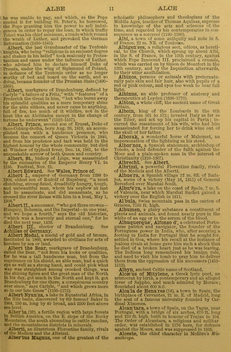 he was unable to pay, and which, ns the Popo needed it for building St. Peter's, he borrowed, the Pope granting him the power to sell indul- gences in order to repay the loan, in which traffic Tetzel was his chief salesman, a trade which roused the wrath of Luther, and provoked the German Reformation (1450-1545). Albert, the last Grandmaster of tluo Teutonic knights, who being “religious in an eminent degree and shaken in his belief” took zealously to Protes- tantism and came under the influence of Luther, who advised him to declare himself Duke of Prussia, under the wing of Sigismund of Poland, in defiance of the Teutonic order as no longer worthy of bed and hoard on the earth, and so doing, became founder of the Prussian State (1490- 156S). Albert, markgrave of Brandenburg, defined by Carlyle “ a failure of a Fritz,” with “features” of a Frederick the Great in him, “ but who burnt away his splendid qualities as a mere temporary shine for the able editors, and never came to anything, full of fire, too much of it wildfire, not in the least like an Alcibiades except in the change of fortune he underwent ’’ (1522-1557). Albert, Prince, second son of Ernest, Duke of Saxe-Coburg-Gotha, born Aug. 26, 1819, an accom- plished man with a handsome presence, who became the consort of Queen Victoria in 1840, and from his prudence and tact was held in the highest honour by the whole community, but died at Windsor of typhoid fever, Dec. 14, 1861, to the unspeakable sorrow of both Queen and country. Albert, St., bishop of Lifege, was assassinated by the emissaries of the Emperor Henry VI. in 1195. Festival, Nov. 21. Albert Edward. See Wales, Prince of. Albert I., emperor of Germany from 1298 to 1308, eldest son of Rudolf of Hapsburg, “a most clutching, strong-fisted, dreadfully hungry, tough, and unbeautiful man, whom his nephew at last had to assassinate, and did assassinate, as he crossed the river Reuss with him in a boat, May 1, 1308.” AlbertII., a successor, “who got three crowns— Hungary, Bohemia, and the Imperial—in one year, and we hope a fourth,” says the old historian, “which was a heavenly and eternal one,” for he died the next year, 1439. Albert III., elector of Brandenburg. See AchiHes of Germany. Albert Medal, a medal of gold and of bronze, instituted in 1866, awarded to civilians for acts of heroism by sea or land. Albert the Bear, markgrave of Brandenburg, called the Bear, “not from hia looks or qualities, for he was a tall handsome man, but from the cognisance on his shield, an able man, had a quick eye a3 well as a strong hand, and could pick what way was straightest among crooked things, was the shining figure and the great man of the North in his day, got much in the North and kept it, got Brandenburg for one there, a conspicuous country ever since,” says Carlyle, “ and which grows more so in our late times ” (1100-1175). Albert Nyan'za, a lake in Equatorial Africa, in the Nile basin, discovered by Sir Samuel Baker in 1864, 150 m. long by 40 broad, and 2500 feet above sea-level. Alber ta (26), a fertile region with large forests In British America, on tho E. slope of the Rocky Mountains, the south abounding in cattle ranches, and the mountainous districts in minerals. Alberti, an illustrious Florentine family, rivals of the Meaicis and the Albrizzi. AlbeVtus Magnus, one of the greatest of tho scholastic philosophers and theologians of tho Middle Ages, teacher of Thomas Aquinas, supremo in knowledge of the arts and sciences of tho time, and regarded by his contemporaries in con- sequence as a sorcerer (1190-1280). Albi, a town of some antiquity and note in S. of France, 22 m. NE. of Touloiase. Albigen'ses, a religious sect, odious, as hereti- cal, to the Church, which sprung up about Albi, in the S. of France, in the 12th century, against which Pope Innocent III. proclaimed a crusade, which was carried on by Simon de Montfort in the 13tli century, and by the Inquisition afterwards, to their utter annihilation. Albinos, persons or animals with preternatu- rally pale skin and fair hair, also with pupils of a red or pink colour, and eyes too weak to bear full light. Albinus, an able professor of anatomy and therapeutics at Leyden (1696-1770). Albion, a white cliff, the ancient name of Great Britain. Alboin, king of the Lombards in the 6th century, from 561 to 573; invaded Italy as far as the Tiber, and set up his capital in Pavia; in- curred the resentment of his wife, who had him assassinated for forcing her to drink wine out of the skull of her father. Alborak, a wonderful horse of Mahomet, an impersonation of the lightning as his steed. Albor'noz, a Spanish statesman, archbishop of Toledo, a bold defender of the faith against the Moor and a plain-spoken man in the interest of Christianity (1310-1367). Albrecht. See Albert. Albrizzi, a powerful Florentine family, rivals of the Medicis and the Alberti. Albue'ra, a Spanish village 12 m. SE. of Bada- joz, scene of a victory (May 16, 1811) of General Beresford over Marshal Soult. Albufe'ra, a lake on the coast of Spain, 7 m. S. of Valencia, near which Marshal Suchet gained a victory over the English in 1811. Al'bula, Swiss mountain pass in the canton of Grisons, 7595 ft. high. Albumen, a glairy substance a constituent of plants and animals, and found nearly pure in the white of an egg or in the serum of the blood. Albuquerque', Alfonso d’, a celebrated Portu- guese patriot and navigator, the founder of the Portuguese power in India, who, after securing a footing in India for Portugal that he sought for, settled in Goa, where his recall at the instance of jealous rivals at home gave him such a shock that he died of a broken heart just as he was leaving. The Indians long remembered his benign rule, and used to visit his tomb to pray him to deliver them from the oppression of his successors (1453- 1513). Albyn, ancient Celtic name of Scotland. Alcae us of Mitylene, a Greek lyric poet, an aristocrat by birth, a contemporary and an alleged lover of Sappho, and much admired by Horace; flourished about 600 B.c. Alca'la de Hena res (14), a town in Spain, the birthplace of Cervantes, 21 m. E. of Madrid, long the seat of a famous university founded by Car- dinal Ximenes. Alcan'tara, a town of Spain, on the Tagus, near Portugal, with a bridge of six arches, 670 ft. long and 210 ft. high, built in honour of Trajan in 104. The Order of Alcantara, a religious and militar order, was established in 1176 hero, for defence against the Moors, and was suppressed in 1835. Alceste, the chief character in Molifcre's Mis- anthrope.