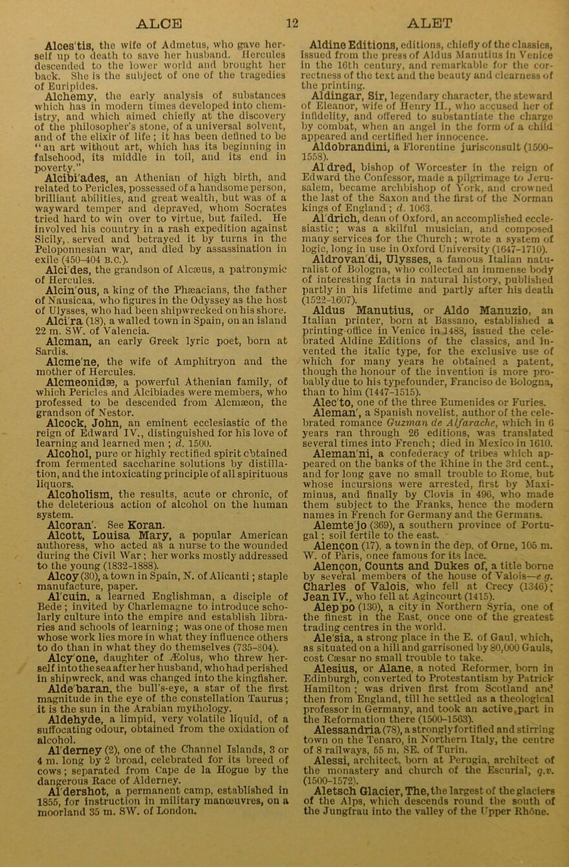 Alces'tis, the wife of Admetus, who gave her- self up to death to save her husband. Hercules descended to the lower world and brought her back. She is the subject of one of the tragedies of Euripides. Alchemy, the early analysis of substances which has in modern times developed into chem- istry, and which aimed chiefly at the discovery of the philosopher’s stone, of a universal solvent, and of the elixir of life ; it has been defined to be “an art without art, which has its beginning in falsehood, its middle in toil, and its end in poverty. Alcibi'ades, an Athenian of high birth, and related to Pericles, possessed of a handsome person, brilliant abilities, and great wealth, but was of a wayward temper and depraved, whom Socrates tried hard to win over to virtue, but failed. He involved his country in a rash expedition against Sicily,, served and betrayed it by turns in the Peloponnesian war, and died by assassination in exile (450-404 b.c.). Alci'des, the grandson of Alcams, a patronymic of Hercules. Alcin'ous, a king of the Phoeacians, the father of Nausicaa, who figures in the Odyssey as the host of Ulysses, who had been shipwrecked on his shore. Alci'ra (18), a walled town in Spain, on an island 22 m. SW. of Valencia. Aleman, an early Greek lyric poet, born at Sardis. Alcme'ne, the wife of Amphitryon and the mother of Hercules. Alcmeonidse, a powerful Athenian family, of which Pericles and Alcibiades were members, who professed to be descended from Alcmseon, the grandson of Nestor. Alcock, John, an eminent ecclesiastic of the reign of Edward IV., distinguished for his love of learning and learned men ; d. 1500. Alcohol, pure or highly rectified spirit obtained from fermented saccharine solutions by distilla- tion, and the intoxicating principle of all spirituous liquors. Alcoholism, the results, acute or chronic, of the deleterious action of alcohol on the human system. Alcoran'. See Koran. Alcott, Louisa Mary, a popular American authoress, who acted as a nurse to the wounded during the Civil War ; her works mostly addressed to the young (1832-1888). Alcoy (30), a town in Spain, N. of Alicanti; staple manufacture, paper. Al'cuin, a learned Englishman, a disciple of Bede ; invited by Charlemagne to introduce scho- larly culture into the empire and establish libra- ries and schools of learning; was one of those men whose work lies more in what they influence others to do than in what they do themselves (735-804). Alcy'one, daughter of TEolus, who threw her- self into the sea after her husband, whohad perished in shipwreck, and was changed into the kingfisher. Aide baran, the bull’s-eye, a star of the first magnitude in the eye of the constellation Taurus ; it is the sun in the Arabian mythology. Aldehyde, a limpid, very volatile liquid, of a suffocating odour, obtained from the oxidation of alcohol. Al'demey (2), one of the Channel Islands, 3 or 4 m. long by 2 broad, celebrated for its breed of cows; separated from Cape de la Ilogue by the dangerous Race of Alderney. Aldershot, a permanent camp, established in 1855, for instruction in military manoeuvres, on a moorland 35 m. SW. of London. Aldine Editions, editions, chiefly of the classics, issued from the press of Aldus Manutiua in Venice in the 10th century, and remarkable for the cor- rectness of the text and the beauty and clearness of the printing. Aldingar, Sir, legendary character, the steward of Eleanor, wife of Henry II., who accused her of infidelity, and offered to substantiate the charge by combat, when an angel in the form of a child appeared and certified her innocence. Aldobrandini, a Florentine jurisconsult (1500- 1558). Al dred, bishop of Worcester in the reign of Edward the Confessor, made a pilgrimage to Jeru- salem, became archbishop of York, and crowned the last of the Saxon and the first of the Norman kings of England ; d. 1063. Al drich, dean of Oxford, an accomplished eccle- siastic ; was a skilful musician, and composed many services for the Church; wrote a system of logic, long in use in Oxford University (1047-1710). Aldrovan'di, Ulysses, a famous Italian natu- ralist of Bologna, who collected an immense body of interesting facts in natural history, published partly in his lifetime and partly after his death (1522-1607). Aldus Manutius, or Aldo Manuzio, an Italian printer, born at Bassano, established a printing-office in Venice in 1483, issued the cele- brated Aldine Editions of the classics, and in- vented the italic type, for the exclusive use of which for many years he obtained a patent, though the honour of the invention is more pro- bably due to his typefounder, Franciso de Bologna, than to him (1447-1515). Alec'to, one of the three Eumenides or Furies. Aleman', a Spanish novelist, author of the cele- brated romance Guzman de Alfarache, which in 0 years ran through 26 editions, was translated several times into French; died in Mexico in 1610. Aleman'ni, a confederacy of tribes which ap- peared on the banks of the Rhine in the 3rd cent., and for long gave no small trouble to Rome, but whose incursions were arrested, first by Maxi- minus, and finally by Clovis in 496, who made them subject to the Franks, hence the modern names in French for Germany and the Germans. Alemte'jo (369), a southern province of Portu- gal ; soil fertile to the east. Alencon (17), a town in the dep. of Orne, 105 m. W. of Paris, once famous for its lace. Alemjon, Counts and Dukes of, a title borne by several members of the house of Valois—e g. Charles of Valois, who fell at Crecy (1346); Jean IV., who fell at Agincourt (1415). Alep po (130), a city in Northern Syria, one of the finest in the East, once one of the greatest trading centres in the world. Ale'sia, a strong place in the E. of Gaul, which, as situated on a hill and garrisoned by 80,000 Gauls, cost Caesar no small trouble to take. Alesius, or Alane, a noted Reformer, born in Edinburgh, converted to Protestantism by Patrick Hamilton ; was driven first from Scotland and then from England, till he settled as a theological professor in Germany, and took an active,part in the Reformation there (1500-1563). Alessandria(78),astronglyfortified and stirring town on the Tenaro, in Northern Italy, the centre of 8 railways, 65 m. SE. of Turin. Alessi, architect, born at Perugia, architect of the monastery and church of the Escurial, q.v. (1500-1572). Aletsch Glacier, The, the largest of the glaciers of the Alps, which descends round the south of the Jungfrau into the valley of the Upper Rhone.