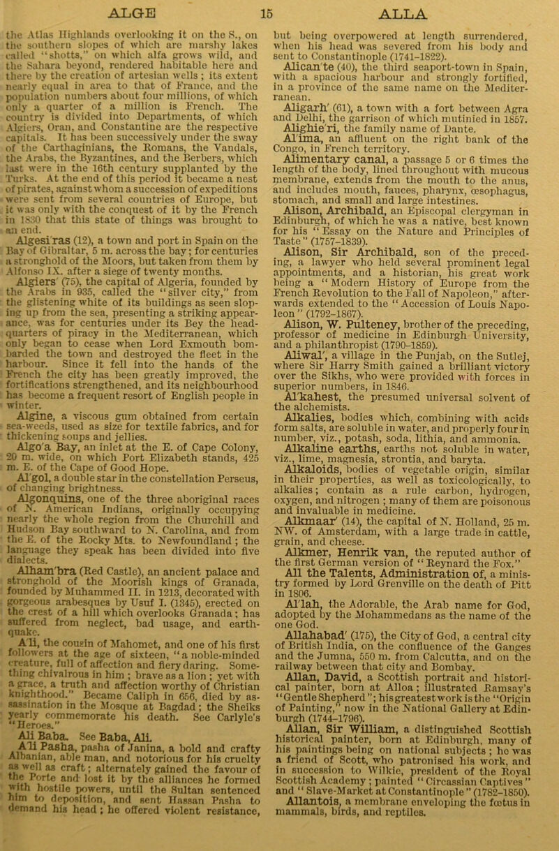 the Atlas Highlands overlooking it on the S., on the southern slopes of which are marshy lakes called “shotts,” on which alfa grows wild, and the Sahara beyond, rendered habitable here and there by the creation of artesian wells ; its extent nearly equal in area to that of France, and the population numbers about four millions, of which only a quarter of a million is French. The country is divided into Departments, of which Algiers, Oran, and Constantine are the respective capitals. It has been successively under the sway of the Carthaginians, the Romans, the Vandals, the Arabs, the Byzantines, and the Berbers, which last were in the I6th century supplanted by the Turks. At the end of this period it became a nest of pirates, against whom a succession of expeditions were sent from several countries of Europe, but it was only with the conquest of it by the French in 1830 that this state of things was brought to an end. Algesi ras (12), a town and port in Spain on the Bay of Gibraltar, 5 m. across the bay; for centuries a stronghold of the Moors, but taken from them by Alfonso IX. after a siege of twenty months. Algiers' (75), the capital of Algeria, founded by the Arabs in 935, called the “silver city,” from the glistening white of its buildings as seen slop- ing up from the sea, presenting a striking appear- ance, was for centuries under its Bey the head- quarters of piracy in the Mediterranean, which only began to cease when Lord Exmouth bom- barded the town and destroyed the fleet in the harbour. Since it fell into the hands of the French the city has been greatly improved, the fortifications strengthened, and its neighbourhood has become a frequent resort of English people in winter. Algine, a viscous gum obtained from certain sea-weeds, used as size for textile fabrics, and for thickening soups and jellies. Algo'a Bay, an inlet at the E. of Cape Colony, 20 m. wide, on which Port Elizabeth stands, 425 m. E. of the Cape of Good Hope. Algol, a double star in the constellation Perseus, of changing brightness. Algonquins, one of the three aboriginal races of X. American Indians, originally occupying nearly the whole region from the Churchill and Hudson Bay southward to N. Carolina, and from the E. of the Rocky Mts. to Newfoundland ; the language they speak has been divided into five dialects. Alham'bra (Red Castle), an ancient palace and stronghold of the Moorish kings of Granada, founded by Muhammed II. in 1213, decorated with gorgeous arabesques by Usuf I. (1345), erected on the crest of a hill which overlooks Granada; has suffered from neglect, bad usage, and earth- quake. Ali, the cousin of Mahomet, and one of his first followers at the age of sixteen, “ a noble-minded creature, full of affection and fiery daring. Some- thing chivalrous in him ; brave as a lion ; yet with a grace, a truth and affection worthy of Christian knighthood.” Became Caliph in 650, died by as- sassination in the Mosque at Bagdad; the Sheiks yearly commemorate his death. See Carlyle’s “Heroes.” Ali Baba. See Baba, AIL Ali Pasha, pasha of Janina, a bold and crafty Albanian, able man, and notorious for his cruelty tt M cra^ 1 alternately gained the favour of * ,e Pf,rte and lost it by the alliances he formed with hostile powers, until the Sultan sentenced lum to deposition, and sent Hassan Pasha to demand his head ; he offered violent resistance, but being overpowered at length surrendered, when his head was severed from his body and sent to Constantinople (1741-1822). Alican te (40), the third seaport-town in Spain, with a spacious harbour and strongly fortified, in a province of the same name on the Mediter- ranean. Aligarh' (61), a town with a fort between Agra and Delhi, the garrison of which mutinied in 1857. Alighie'ri, the family name of Dante. Alima, an affluent on the right bank of the Congo, in French territory. Alimentary canal, a passage 5 or 6 times the length of the body, lined throughout with mucous membrane, extends from the mouth to the anus, and includes mouth, fauces, pharynx, oesophagus, stomach, and small and large intestines. Alison, Archibald, an Episcopal clergyman in Edinburgh, of which he was a native, best known for his “Essay on the Nature and Principles of Taste ” (1757-1839). Alison, Sir Archibald, son of the preced- ing, a lawyer who held several prominent legal appointments, and a historian, his great work being a “ Modern History of Europe from the French Revolution to the Fall of Napoleon,” after- wards extended to the “Accession of Louis Napo- leon ” (1792-1867). Alison, W. Pulteney, brother of the preceding, professor of medicine in Edinburgh University, and a philanthropist (1790-1859). Aliwal', a village in the Punjab, on the Sutlej, where Sir Harry Smith gained a brilliant victory over the Sikhs, who were provided with forces in superior numbers, in 1846. Al'kahest, the presumed universal solvent of the alchemists. Alkalies, bodies which, combining with acids form salts, are soluble in water, and properly four in number, viz., potash, soda, lithia, and ammonia. Alkaline earths, earths not soluble in water, viz., lime, magnesia, strontia, and baryta. Alkaloids, bodies of vegetable origin, similar in their properties, as well as toxicologically, to alkalies; contain as a rule carbon, hydrogen, oxygen, and nitrogen ; many of them are poisonous and invaluable in medicine. Alkmaar' (14), the capital of N. Holland, 25 m. NW. of Amsterdam, with a large trade in cattle, grain, and cheese. Alkmer, Henrik van, the reputed author of the first German version of “ Reynard the Fox.” All the Talents, Administration of, a minis- try formed by Lord Grenville on the death of Pitt in 1806. Al'lah. the Adorable, the Arab name for God, adopted by the Mohammedans as the name of the one God. Allahabad' (175), the City of God, a central city of British India, on the confluence of the Ganges and the Jumna, 550 m. from Calcutta, and on the railway between that city and Bombay. Allan, David, a Scottish portrait and histori- cal painter, born at Alloa; illustrated Ramsay’s “GentleShepherd”; hisgreatestworkisthe “Origin of Painting/’ now in the National Gallery at Edin- burgh (1744t1796). Allan, Sir William, a distinguished Scottish historical painter, born at Edinburgh, many of his paintings being on national subjects ; he was a friend of Scott, who patronised his work, and in succession to Wilkie, president of the Royal Scottish Academy ; painted “ Circassian Captives ” and “ Slave-Market at Constantinople ” (1782-1850). Allantois, a membrane enveloping the fcotus in mammals, birds, and reptiles.