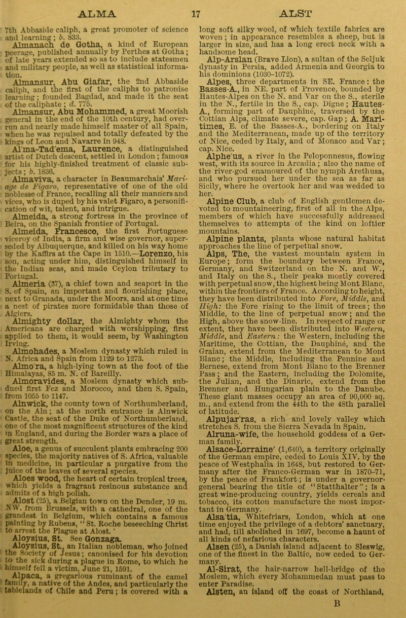 7th Abbaside caliph, a great promoter of science and learning; b. 833. Almanack de Gotha, a kind of European peerage, published annually by Perthes at Gotha; of late years extended so as to include statesmen and military people, as well as statistical informa- tion. Almansur, Abu Giafar, the 2nd Abbaside caliph, and the first of the caliphs to patronise learning; founded Bagdad, and made it the seat of the caliphate ; d. 775. Almansur, Abu Mohammed, a great Moorish general in the end of the 10th century, had over- run and nearly made himself master of all Spain, when he was repulsed and totally defeated by the kings of Leon and Navarre in 948. Al'ma-Tad'ema, Laurence, a distinguished artist of Dutch descent, settled in London; famous for his highly-finished treatment of classic sub- jects ; b. 1836. Aim a. viva., a character in Beaumarchais’ Man- age de Figaro, representative of one of the old noblesse of France, recalling all their manners and vices, who is duped by his valet Figaro, a personifi- cation of wit, talent, and intrigue. Almeida, a strong fortress in the province of Beira, on the Spanish frontier of Portugal. Almeida, Francesco, the first Portuguese viceroy of India, a firm and wise governor, super- seded by Albuquerque, and killed on his way home by the Kaffirs at the Cape in 1510.—Lorenzo, his son, acting under him, distinguished himself in the Indian seas, and made Ceylon tributary to Portugal. Almeria (37), a chief town and seaport in the S. of Spain, an important and flourishing place, next to Granada, under the Moors, and at one time a nest of pirates more formidable than those of Algiers. Almighty dollar, the Almighty whom the Americans are charged with worshipping, first applied to them, it would seem, by Washington Irving. Almohades, a Moslem dynasty which ruled in N. Africa and Spain from 1129 to 1273. Almo'ra, a high-lying town at the foot of the Himalayas, 85 m. N. of Bareilly. Almoravides, a Moslem dynasty which sub- dued first Fez and Morocco, and then S. Spain, from 1055 to 1147. Alnwick, the county town of Northumberland, on the Ain; at the north entrance is Alnwick Castle, the seat of the Duke of Northumberland, one of the most magnificent structures of the kind m England, and during the Border wars a place of great strength. Aloe, a genus of succulent plants embracing 200 species, the majority natives of S. Africa, valuable in medicine, in particular a purgative from the juice of the leaves of several species. Aloes wood, the heart of certain tropical trees, which yields a fragrant resinous substance ana admits of a high polish. Alost (25), a Belgian town on the Dender, 19 m. NW. from Brussels, with a cathedral, one of the grandest in Belgium, which contains a famous painting by Rubens, “ St. Roche beseeching Christ to arrest the Plague at Alost.' Aloysius, St. See Gonzaga. Aloysius, St., an Italian nobleman, who joined the Society of .Jesus; canonised for his devotion to the sick during a plague in Rome, to which he himself fell a victim, June 21, 1591. Alpaca, a gregarious ruminant of the camel family, a native of the Andes, and particularly the tablelands of Chile and Peru; 13 covered with a long soft silky wool, of which textile fabrics are woven; in appearance resembles a sheep, but is larger in size, and has a long erect neck with a handsome head. Alp-Arslan (Brave Lion), a sultan of the Seljuk dynasty in Persia, added Armenia and Georgia to his dominions (1030-1072). Alpes, three departments in SE. France: the Basses-A., in NE. part of Provence, bounded by Hautes-Alpes on the N. and Var on the S., sterile iu the N., fertile in the 8., cap. Digne; Hautes- A., forming part of Dauphin6, traversed by the Cottian Alps, climate severe, cap. Gap; A. Mari- times, E. of the Basses-A., bordering on Italy and the Mediterranean, made up of the territory of Nice, ceded by Italy, and of Monaco and Yar; cap. Nice. Alphe'us, a river in the Peloponnesus, flowing west, with its source in Arcadia; also the name of the river-god enamoured of the nymph Arethusa, and who pursued her under the sea as far as Sicily, where he overtook her and was wedded to her. Alpine Club, a club of English gentlemen de- voted to mountaineering, first of all in the Alps, members of which have successfully addressed themselves to attempts of the kind on loftier mountains. Alpine plants, plants whose natural habitat approaches the line of perpetual snow. Alps, The, the vastest mountain system in Europe; form the boundary between France, Germany, and Switzerland on the N. and W., and Italy on the S., their peaks mostly covered with perpetual snow, the highest being Mont Blanc, within the frontiers of France. According to height, they have been distributed into Fore, Middle, and High: the Fore rising to the limit of trees; the Middle, to the line of perpetual snow; and the High, above the snow-line. In respect of range or extent, they have been distributed into Western, Middle, and Eastern: the Western, including the Maritime, the Cottian, the Dauphin6, and the Graian, extend from the Mediterranean to Mont Blanc; the Middle, including the Pennine and Bernese, extend from Mont Blanc to the Brenner Pass; and the Eastern, including the Dolomite, the Julian, and the Dinaric, extend from the Brenner and Hungarian plain to the Danube. These giant masses occupy an area of 90,000 sq. m., and extend from the 44th to the 48th parallel of latitude. Alpujar'ras, a rich and lovely valley which stretches S. from the Sierra Nevada in Spain. Alruna-wife, the household goddess of a Ger- man family. Alsace-Lorraine' (1,640), a territory originally of the German empire, ceded to Louis XIV. by the peace of Westphalia in 1648, but restored to Ger- many after the Franco-German war in 1870-71, by the peace of Frankfort; is under a governor- general bearing the title of “ Statthalter ” ; is a great wine-producing country, yields cereals and tobacco, its cotton manufacture the most impor- tant in Germany. Alsa'tia, Whitefriars, London, which at one time enjoyed the privilege of a debtors’ sanctuary, and had, till abolished in 1697, become a haunt of all kinds of nefarious characters. Alsen (25), a Danish island adjacent to Sleswig, one of the finest in the Baltic, now ceded to Ger- many. Al-Sirat, the hair-narrow hell-bridge of the Moslem, which every Mohammedan must pass to enter Paradise. AlSten, an island oil the coast of Northland, B