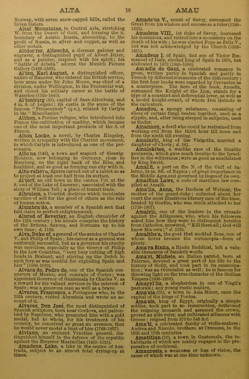 Norway, with seven snow-capped hills, called the Seven Sisters. Altai' Mountains, in Central Asia, stretching W. from the Desert of Gobi, and forming the S. boundary of Asiatic ltussia, abounding, to the proiit of Itussia, in silver and copper, as well as other metals. Altdor fer, Albrecht, a German painter and engraver, a distinguished pupil of Albert Diirer, and as a painter, inspired with his spirit; his “Battle of Arbela adorns the Munich Picture Gallery (1488-1538). Al'ten, Karl August, a distinguished officer, native of Hanover, who entered the British service, bore arms under Sir John Moore, was chief of a division, under Wellington, in the Peninsular war, and closed his military career at the battle of Waterloo (1763-1840). Al'tenburg (33), capital of Saxe-Altenburg, and 4 m. S. of Leipsic; its castle is the scene of the famous “ Prinzenraub ” (q.v.), related by Carlyle in his “Miscellanies.” Althen, a Persian refugee, who introduced into Prance the cultivation of madder, which became one of the most important products of the S. of Prance. Alton Locke, a novel, by Charles Kingsley, written in sympathy with the Chartist movement, in which Carlyle is introduced as one of the per- sonages. Alto'na (148), a town and seaport of Sleswig- Holstein, now belonging to Germany, close to Hamburg, on the right bank of the Elbe, and healthier, and as good as forming one city with it. Alto-relievo, figures carved out of a tablet so as to project at least one half from its surface. Al'torf, an old town in the canton Uri, at the S. end of the Lake of Lucerne ; associated with the story of William Tell; a place of transit trade. Altruism, a Comtist doctrine which inculcates sacrifice of self for the good of others as the rule of human action. Alumbra'do, a member of a Spanish sect that laid claim to perfect enlightenment. Alured of Beverley, an English chronicler of the 12th century ; his annals comprise the history of the Briton3, Saxons, and Normans up to his own time ; d. 1129. Alva, Duke of, a general of the armies of Charles V. and Philip of Spain ; his career as a general was uniformly successful, but as a governor his cruelty was merciless, especially as the viceroy of Philip in the Low Countries, “ very busy cutting off high heads in Brabant, and stirring up the Dutch to such fury as was needful for exploding Spain and him ” (1508-1582). Alvara'do, Pedro de, one of the Spanish con- querors of Mexico, and comrade of Cortez; was appointed Governor of Guatemala by Charles Y. as a reward for his valiant services in the interest of Spain ; was a generous man as well as a brave. Alvarez, Francesco, a Portuguese who, in the 15th century, visited Abyssinia and wrote an ac- count of it. Alvarez, Don Jos6, the most distinguished of Spanish sculptors, born near Cordova, and patron- ised by Napoleon, who presented him with a gold medal, but to whom, for his treatment of his country, he conceived so great an aversion, that he would never model a bust of him (1768-1827). Alviano, an eminent Venetian general, dis- tinguished himself in the defence of the republic against the Emperor Maximilian (1455-1515). Amadeus, Lake, a lake in the centre of Aus- tralia, subject to an almost total drying-up at times. Amade'us V., count of Savoy, surnamed the Great from his wisdom and success as a ruler (1249- 1323). Amadeus VTIL, 1st duke of Savoy, increased his dominions, and retired into a monastery on the death of his wife ; he was elected Pope as Felix V., but was not acknowledged by the Church (1383- 1451). Amadeus I. of Spain, 2nd son of Victor Em- manuel of Italy, elected king of Spain in 1870, but abdicated in 1873 (1845-1890). Am'adis de Gaul, a celebrated romance in prose, written partly in Spanish and partly in French by different romancers of the 15th century ; the first four books were regarded by Cervantes as a masterpiece. The hero of the book, Amadis, surnamed the Knight of the Lion, stands for a type of a constant and deferential lover, as well as a model knight-errant, of whom Don Quixote is the caricature. Amadou, a spongy substance, consisting of slices of certain fungi beaten together, used as a styptic, and, after being steeped in saltpetre, used as tinder. Amaimon, a devil who could be restrained from working evil from the third hour till noon and from the ninth till evening. Amalaric, king of the Visigoths, married a daughter of Clovis ; d. 581. Amalekites, a warlike race of the Sinaitic peninsula, which gave much trouble to the Israel- ites in the wilderness; were as good as annihilated by King David. Amal'fi, a port on the N. of the Gulf of Sa- lerno, 24 m. SE. of Naples ; of great importance in the Middle Ages,and governed byDogesof its own. Amalfian Laws, a code of maritime law com- piled at Amalfi. Amalia, Anna, the Duchess of 'Weimar, the mother of the grand-duke ; collected about her court the most illustrious literary men of the time, headed by Goethe, who was much attached to her (1739-1807). Amalric, one of the leaders in the crusade against the Albigenses, who, when his followers asked him how they were to distinguish heretics from Catholics, answered, “ Kill them all; God will know His own; ” d. 1225. Amalthe'a, the goat that suckled Zeus, one of whose horns became the cornucopia—horn of plenty. Ama'ra Sinlia, a Hindu Buddhist, left a valu- able thesaurus of Sanskrit words. Ama'ri, Michele, an Italian patriot, bom at Palermo, devoted a great part of his life to the history of Sicily, and took part in its emancipa- tion ; was an Orientalist as well; he is famous for throwing light on the true character of the Sicilian Vespers (1806-1889). Amaryl lis, a shepherdess in one of Virgil’s pastorals ; any young rustic maiden. Ama'sia (25), a town in Asia Minor, once the capital of the kings of Pontus. Ama'sis, king of Egypt, originally a simple soldier, took part in an insurrection, dethroned the reigning monarch and assumed the crown, proved an able ruler, and cultivated alliances with Greece ; reigned from 570 to 646 B.c. Ama'ti, a celebrated family of violin-makers; Andrea and Niccolo, brothers, at Cremona, in the 16th and 17tli centuries. Amatitlan (10), a town in Guatemala, the in- habitants of which are mainly engaged in the pre- paration of cochineal. Amaurosis, a weakness or loss of vision, the cause of which was at one time unknown.