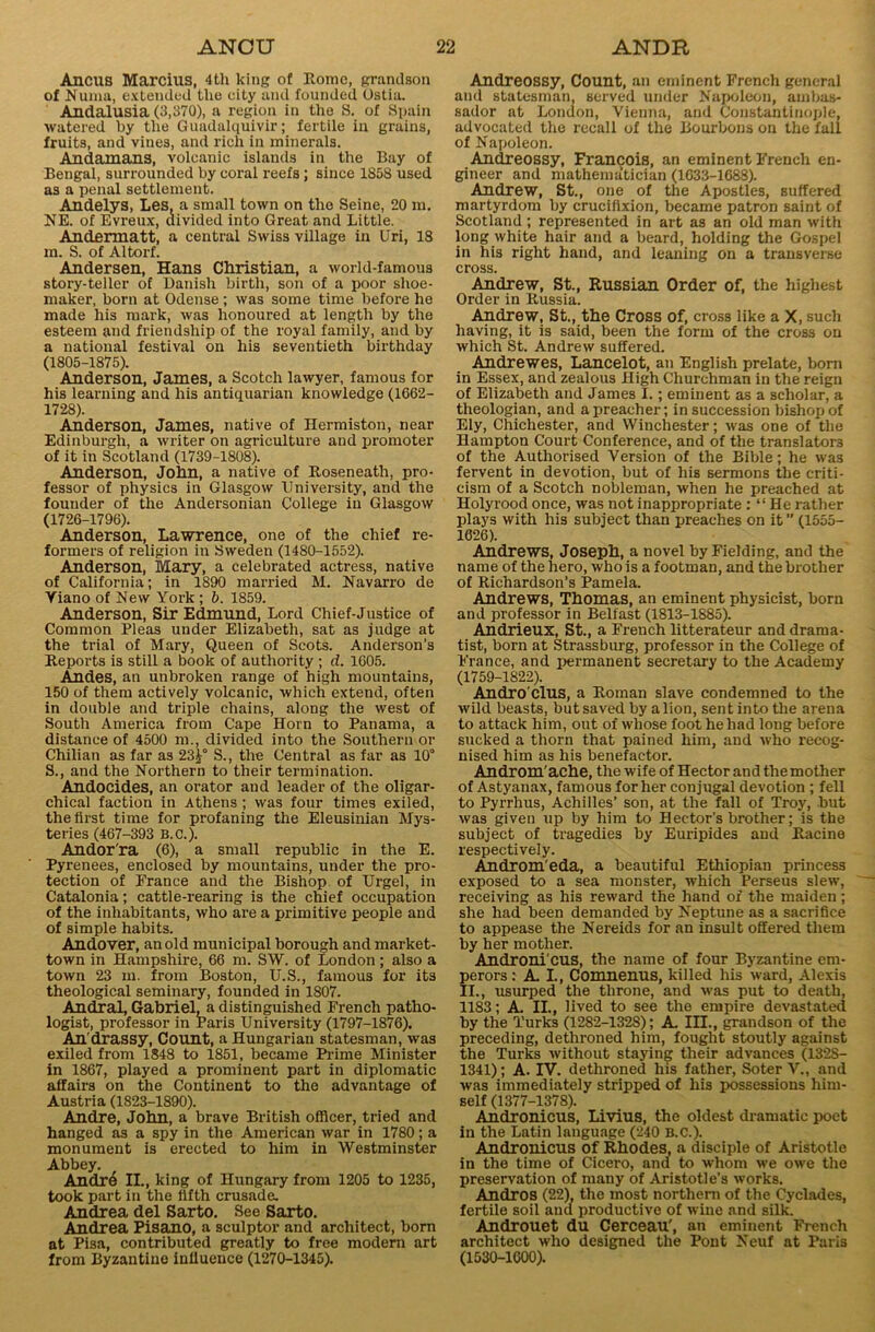 Ancus Marcius, 4tli king of Korac, grandson of Numa, extended the city and founded Ostia. Andalusia (3,370), a region in the S. of Spain watered by the Guadalquivir; fertile in grains, fruits, and vines, and rich in minerals. Andamans, volcanic islands in the Bay of Bengal, surrounded by coral reefs; since 1858 used as a penal settlement. Andelys, Les, a small town on the Seine, 20 m. NE. of Evreux, divided into Great and Little. Andermatt, a central Swiss village in Uri, 18 m. S. of Altorf. Andersen, Hans Christian, a world-famous story-teller of Danish birth, son of a poor shoe- maker, born at Odense ; was some time before he made his mark, was honoured at length by the esteem and friendship of the royal family, and by a national festival on his seventieth birthday (1805-1875). Anderson, James, a Scotch lawyer, famous for his learning and his antiquarian knowledge (1662- 1728). Anderson, James, native of Hermiston, near Edinburgh, a writer on agriculture and promoter of it in Scotland (1739-1808). Anderson, John, a native of Roseneath, pro- fessor of physics in Glasgow University, and the founder of the Andersonian College in Glasgow (1726-1796). Anderson, Lawrence, one of the chief re- formers of religion in Sweden (1480-1552). Anderson, Mary, a celebrated actress, native of California; in 1890 married M. Navarro de Yiano of New York ; b. 1859. Anderson, Sir Edmund, Lord Chief-Justice of Common Pleas under Elizabeth, sat as judge at the trial of Mary, Queen of Scots. Anderson’s Reports is still a book of authority ; d. 1605. Andes, an unbroken range of high mountains, 150 of them actively volcanic, which extend, often in double and triple chains, along the west of South America from Cape Horn to Panama, a distance of 4500 m., divided into the Southern or Chilian as far as 23S., the Central as far as 10° S., and the Northern to their termination. Andocides, an orator and leader of the oligar- chical faction in Athens ; was four times exiled, the first time for profaning the Eleusiuian Mys- teries (467-393 B.C.). Andor'ra (6), a small republic in the E. Pyrenees, enclosed by mountains, under the pro- tection of France and the Bishop of Urgel, in Catalonia; cattle-rearing is the chief occupation of the inhabitants, who are a primitive people and of simple habits. Andover, an old municipal borough and market- town in Hampshire, 66 m. SW. of London; also a town 23 m. from Boston, U.S., famous for its theological seminary, founded in 1807. Andral, Gabriel, a distinguished French patho- logist, professor in Paris University (1797-1876). An'drassy, Count, a Hungarian statesman, was exiled from 1848 to 1851, became Prime Minister in 1867, played a prominent part in diplomatic affairs on the Continent to the advantage of Austria (1823-1890). Andre, John, a brave British officer, tried and hanged as a spy in the American war in 1780; a monument is erected to him in Westminster Abbey. Andrd II., king of Hungary from 1205 to 1235, took part in the fifth crusade. Andrea del Sarto. See Sarto. Andrea Pisano, a sculptor and architect, born at Pisa, contributed greatly to free modern art from Byzantine influence (1270-1345). Andreossy, Count, an eminent French general and statesman, served under Napoleon, ambas- sador at London, Vienna, and Constantinople, advocated the recall of the Bourbons on the fall of Napoleon. Andreossy, Francois, an eminent French en- gineer and mathematician (1633-1688). Andrew, St., one of the Apostles, suffered martyrdom by crucifixion, became patron saint of Scotland ; represented in art as an old man with long white hair and a beard, holding the Gospel in his right hand, and leaning on a transverse cross. Andrew, St., Russian Order of, the highest Order in Russia. Andrew, St., the Cross of, cross like a X, such having, it is said, been the form of the cross on which St. Andrew suffered. Andrewes, Lancelot, an English prelate, born in Essex, and zealous High Churchman in the reign of Elizabeth and James I.; eminent as a scholar, a theologian, and a preacher; in succession bishop of Ely, Chichester, and Winchester; was one of the Hampton Court Conference, and of the translators of the Authorised Version of the Bible; he was fervent in devotion, but of his sermons the criti- cism of a Scotch nobleman, when he preached at Holyrood once, was not inappropriate : “ He rather plays with his subject than preaches on it ” (1555- 1626). Andrews, Joseph, a novel by Fielding, and the name of the hero, who is a footman, and the brother of Richardson’s Pamela. Andrews, Thomas, an eminent physicist, born and professor in Belfast (1813-1885). Andrieux, St., a French litterateur and drama- tist, born at Strass burg, professor in the College of France, and permanent secretary to the Academy (1759-1822). Andro'clus, a Roman slave condemned to the wild beasts, but saved by a lion, sent into the arena to attack him, out of whose foot he had long before sucked a thorn that pained him, and who recog- nised him as his benefactor. Androm'ache, the wife of Hector and the mother of Astyanax, famous for her conjugal devotion ; fell to Pyrrhus, Achilles’ son, at the fall of Troy, but was given up by him to Hector’s brother; is the subject of tragedies by Euripides and Racine respectively. Androm eda, a beautiful Ethiopian princess exposed to a sea monster, which Perseus slew, receiving as his reward the hand of the maiden; she had been demanded by Neptune as a sacrifice to appease the Nereids for an insult offered them by her mother. Andronieus, the name of four Byzantine em- perors: A I., Comnenus, killed his ward, Alexis II., usurped the throne, and was put to death, 1183; A II., lived to see the empire devastated by the Turks (1282-1328); A III., grandson of the preceding, dethroned him, fought stoutly against the Turks without staying their advances (1328- 1341); A. IV. dethroned his father, So ter V., and was immediately stripped of his possessions him- self (1377-1378). Andronieus, Livius, the oldest dramatic poet in the Latin language (240 B.C.). Andronieus of Rhodes, a disciple of Aristotle in the time of Cicero, and to whom we owe the preservation of many of Aristotle's works. Andros (22), the most northern of the Cyclades, fertile soil and productive of wine and silk. Androuet du Cerceau', an eminent French architect who designed the Pont Neuf at Paris (1530-1600).
