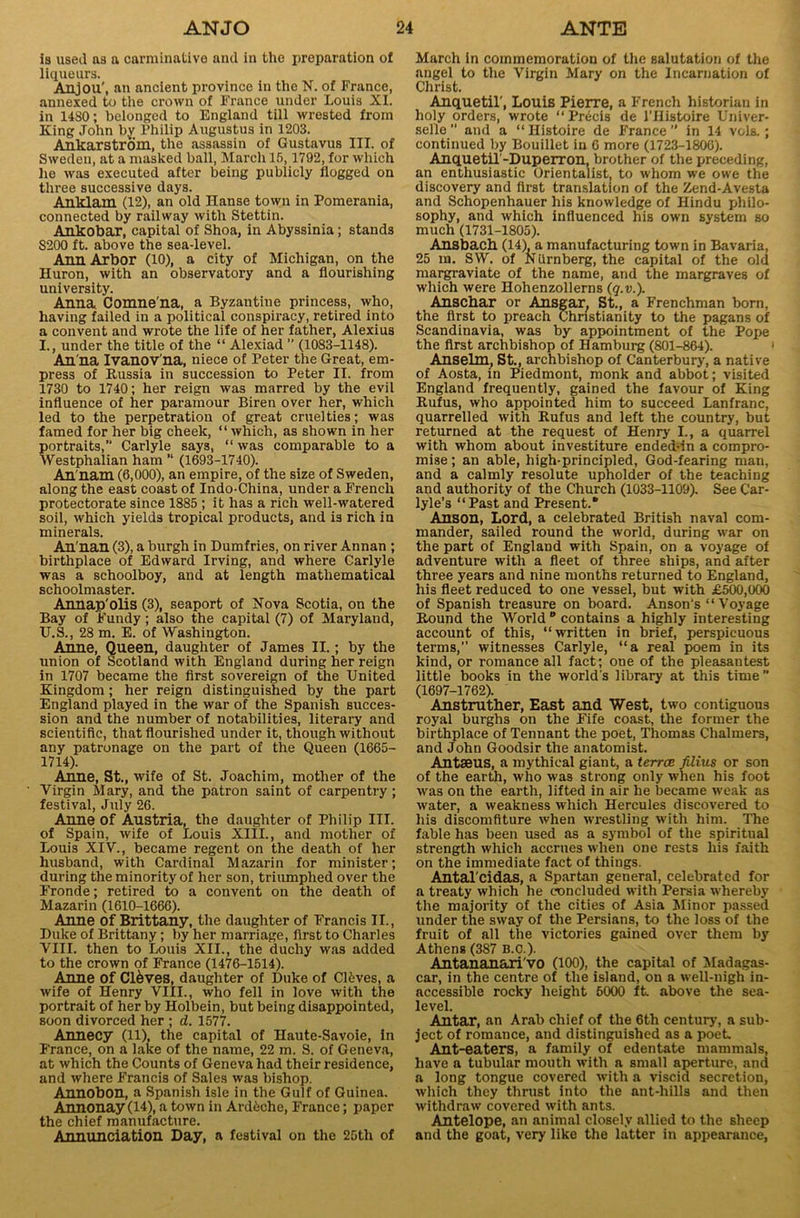 is used as a carminative and in the preparation of liqueurs. Anjou', an ancient province in the N. of France, annexed to the crown of France under Louis XI. in 14S0; belonged to England till wrested from King John by Philip Augustus in 1203. Ankarstrom, the assassin of Gustavus III. of Sweden, at a masked ball, March 15,1792, for which he was executed after being publicly flogged on three successive days. Auk-lam (12), an old Hanse town in Pomerania, connected by railway with Stettin. Ankobar, capital of Shoa, in Abyssinia; stands S200 ft. above the sea-level. Ann Arbor (10), a city of Michigan, on the Huron, with an observatory and a flourishing university. Anna Comne'na, a Byzantine princess, who, having failed in a political conspiracy, retired into a convent and wrote the life of her father, Alexius I., under the title of the “ Alexiad ” (1083-1148). An na Ivanov’na, niece of Peter the Great, em- press of Russia in succession to Peter II. from 1730 to 1740; her reign was marred by the evil influence of her paramour Biren over her, which led to the perpetration of great cruelties; was famed for her big cheek, “ which, as shown in her portraits,” Carlyle says, “ was comparable to a Westphalian ham “ (1693-1740). An'nam (6,000), an empire, of the size of Sweden, along the east coast of Indo-China, under a French protectorate since 1885 ; it has a rich well-watered soil, which yields tropical products, and i3 rich in minerals. An'nan (3), a burgh in Dumfries, on river Annan ; birthplace of Edward Irving, and where Carlyle was a schoolboy, and at length mathematical schoolmaster. Annap'olis (3), seaport of Nova Scotia, on the Bay of Fundy; also the capital (7) of Maryland, U.S., 28 m. E. of Washington. Anne, Queen, daughter of James II.; by the union of Scotland with England during her reign in 1707 became the first sovereign of the United Kingdom ; her reign distinguished by the part England played in the war of the Spanish succes- sion and the number of notabilities, literary and scientific, that flourished under it, though without any patronage on the part of the Queen (1665- 1714). Anne, St., wife of St. Joachim, mother of the Virgin Mary, and the patron saint of carpentry; festival, July 26. Anne of Austria, the daughter of Philip III. of Spain, wife of Louis XIII., and mother of Louis XIV., became regent on the death of her husband, with Cardinal Mazarin for minister; during the minority of her son, triumphed over the Fronde; retired to a convent on the death of Mazarin (1610-1666). Anne of Brittany, the daughter of Francis II., Duke of Brittany; by her marriage, first to Charles VIII. then to Louis XII., the duchy was added to the crown of France (1476-1514). Anne of Cl&ves, daughter of Duke of Cleves, a wife of Henry VIII., who fell in love with the portrait of her by Holbein, but being disappointed, soon divorced her ; d. 1577. Annecy (11), the capital of Haute-Savoie, in France, on a lake of the name, 22 m. S. of Geneva, at which the Counts of Geneva had their residence, and where Francis of Sales was bishop. Annobon, a Spanish isle in the Gulf of Guinea. Annonay (14), a town in Ardeche, France; paper the chief manufacture. Annunciation Day, a festival on the 25th of March in commemoration of the salutation of the angel to the Virgin Mary on the Incarnation of Christ. Anquetil', Louis Pierre, a French historian in holy orders, wrote “ Precis de l'Histoire Univer- selle ” and a “ Histoire de F'rance  in 14 vols. ; continued by Bouillet in 6 more (1723-1806). Anquetil-Duperron, brother of the preceding, an enthusiastic Orientalist, to whom we owe the discovery and first translation of the Zend-Avesta and Schopenhauer his knowledge of Hindu philo- sophy, and which influenced his own system so much (1731-1805). Ansbach (14) a manufacturing town in Bavaria, 25 in. SW. of Niirnberg, the capital of the old margraviate of the name, and the margraves of which were Hohenzollerns (q.v.). Anschar or Ansgar, St., a Frenchman born, the first to preach Christianity to the pagans of Scandinavia, was by appointment of the Pope the first archbishop of Hamburg (801-864). Anselm, St., archbishop of Canterbury, a native of Aosta, in Piedmont, monk and abbot; visited England frequently, gained the favour of King Rufus, who appointed him to succeed Lanfranc, quarrelled with Rufus and left the country, but returned at the request of Henry I., a quarrel with whom about investiture endeddn a compro- mise ; an able, high-principled, God-fearing man, and a calmly resolute upholder of the teaching and authority of the Church (1033-1109). See Car- lyle’s “Past and Present.® Anson, Lord, a celebrated British naval com- mander, sailed round the world, during war on the part of England with Spain, on a voyage of adventure with a fleet of three ships, and after three years and nine months returned to England, his fleet reduced to one vessel, but with £500,000 of Spanish treasure on board. Anson’s “ Voyage Round the World ° contains a highly interesting account of this, “written in brief, perspicuous terms,” witnesses Carlyle, “a real poem in its kind, or romance all fact; one of the pleasantest little books in the world's library at this time” (1697-1762). Anstruther, East and West, two contiguous royal burghs on the Fife coast, the former the birthplace of Tennant the poet, Thomas Chalmers, and John Goodsir the anatomist. Antaeus, a mythical giant, a terrce filius or son of the earth, who was strong only when his foot was on the earth, lifted in air he became weak as water, a weakness which Hercules discovered to his discomfiture when wrestling with him. The fable has been used as a symbol of the spiritual strength which accrues when one rests his faith on the immediate fact of things. Antal cidas, a Spartan general, celebrated for a treaty which he concluded with Persia whereby the majority of the cities of Asia Minor passed under the sway of the Persians, to the loss of the fruit of all the victories gained over them by Athens (387 B.C.). Antananari vo (100), the capital of Madagas- car, in the centre of the island, on a well-nigh in- accessible rocky height 5000 ft. above the sea- level. Antar, an Arab chief of the 6tli century, a sub- ject of romance, and distinguished as a poet. Ant-eaters, a family of edentate mammals, have a tubular mouth with a small aperture, and a long tongue covered with a viscid secretion, which they thrust into the ant-hills and then withdraw covered with ants. Antelope, an animal closely allied to the sheep and the goat, very like the latter in appearance,