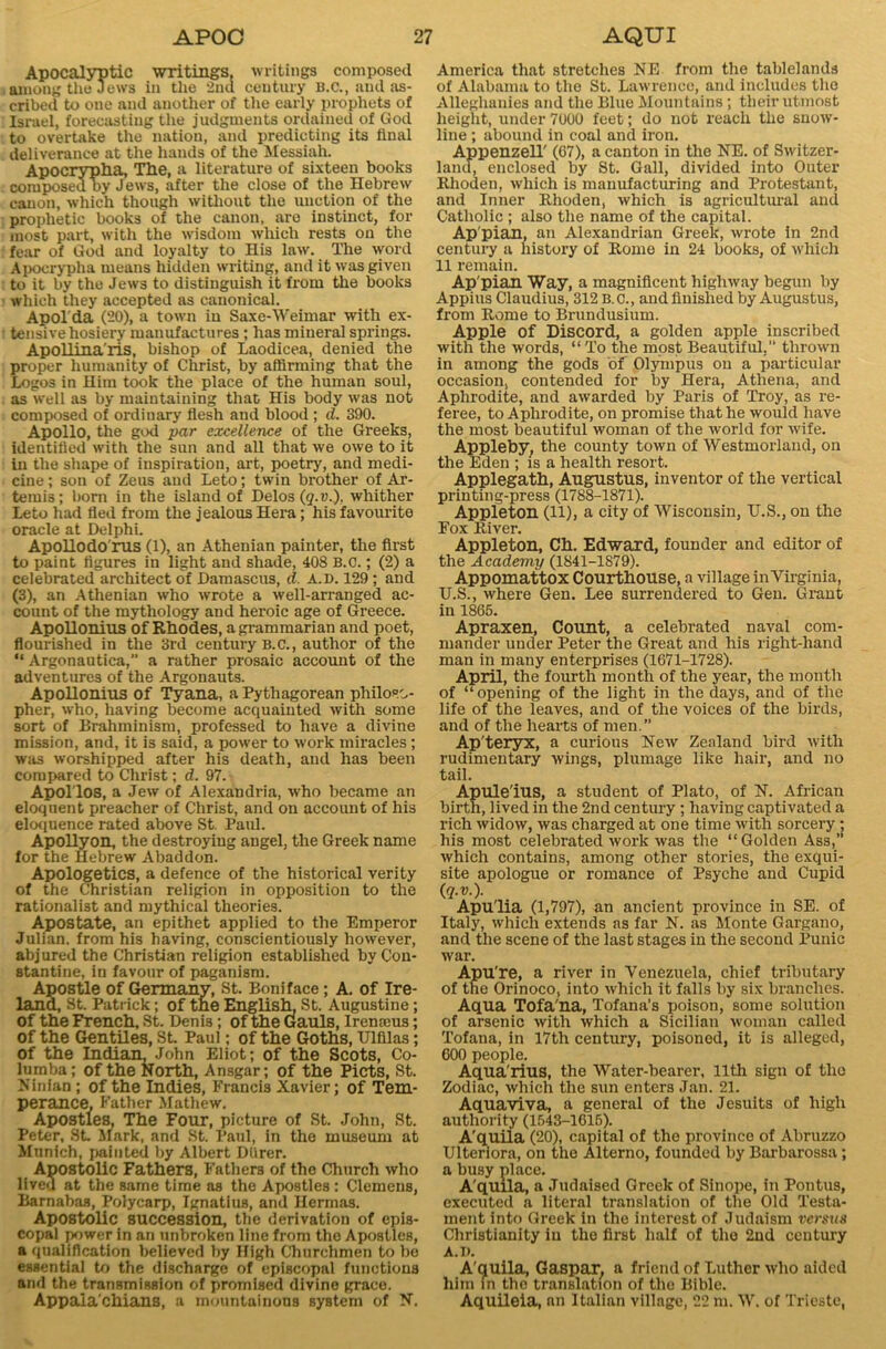 Apocalyptic writings, writings composed among the Jews in the 2nd century B.C., and as- cribed to one and another of the early prophets of Israel, forecasting the judgments ordained of God to overtake the nation, and predicting its tinal deliverance at the hands of the Messiah. Apocrypha, The, a literature of sixteen books composed by J ews, after the close of the Hebrew canon, which though without the unction of the prophetic books of the canon, are instinct, for most part, with the wisdom which rests on the fear of God and loyalty to His law. The word Apocrypha means hidden writing, and it was given to it by the Jew3 to distinguish it from the books which they accepted as canonical. Apol’da (20), a town in Saxe-Weimar with ex- tensive hosiery manufactures ; has mineral springs. ApoUina'ris, bishop of Laodicea, denied the proper humanity of Christ, by affirming that the Logos in Him took the place of the human soul, as well as by maintaining that His body was not composed of ordiuary flesh and blood ; d. 390. Apollo, the god par excellence of the Greeks, identified with the sun and all that we owe to it in the shape of inspiration, art, poetry, and medi- cine ; son of Zeus and Leto; twin brother of Ar- temis; born in the island of Delos (q.v.), whither Leto had fled from the jealous Hera; his favourite oracle at Delphi. ApoHodo’rus (1), an Athenian painter, the first to paint figures in light and shade, 408 B.c.; (2) a celebrated architect of Damascus, d. A.D. 129; and (3), an Athenian who wrote a well-arranged ac- count of the mythology and heroic age of Greece. ApoUonius of Rhodes, a grammarian and poet, flourished in the 3rd century B.c., author of the “ Argonautica,” a rather prosaic account of the adventures of the Argonauts. ApoUonius of Tyana, a Pythagorean philoso- pher, who, having become acquainted with some sort of Brahminism, professed to have a divine mission, and, it is said, a power to work miracles; was worshipped after his death, and has been compared to Christ; d. 97. Apol'los, a Jew of Alexandria, who became an eloquent preacher of Christ, and on account of his eloquence rated above St. Paul. ApoUyon, the destroying angel, the Greek name for the Hebrew Abaddon. Apologetics, a defence of the historical verity of the Christian religion in opposition to the rationalist and mythical theories. Apostate, an epithet applied to the Emperor Julian, from his having, conscientiously however, abjured the Christian religion established by Con- stantine, in favour of paganism. Apostle of Germany, St. Boniface; A. of Ire- land, St. Patrick; of the English. St. Augustine; of the French, St. Denis; of the Gauls, Irenteus; of the GentUes, St Paul; of the Goths, Ulfilas; of the Indian, John Eliot; of the Scots, Co- lumba; of the North, Ansgar; of the Piets, St. Ninlan; of the Indies, Francis Xavier; of Tem- perance, Father Mathew. Apostles, The Four, picture of St. John, St. Peter, St Mark, and St. Paul, in the museum at Munich, painted by Albert Dlirer. Apostolic Fathers, Fathers of the Church who lived at the same time as the Apostles : Clemens, Barnabas, Polycarp, Ignatius, and Ilermas. Apostolic succession, the derivation of epis- copal power in an unbroken line from the Apostles, a qualification believed by High Churchmen to be essential to the discharge of episcopal functions and the transmission of promised divine grace. Appalachians, a mountainous system of N. America that stretches NE from the tablelands of Alabama to the St. Lawrence, and includes the Alleghanies and the Blue Mountains; their utmost height, under 7000 feet; do not reach the snow- line ; abound in coal and iron. AppenzeH' (67), a canton in the NE. of Switzer- land, enclosed by St. Gall, divided into Outer Rhoden, which is manufacturing and Protestant, and Inner Rhoden, which is agricultural and Catholic ; also the name of the capital. Ap'pian, an Alexandrian Greek, wrote in 2nd century a history of Rome in 24 books, of which 11 remain. Ap'pian Way, a magnificent highway begun by Appius Claudius, 312 B. c., and finished by Augustus, from Rome to Brundusium. Apple of Discord, a golden apple inscribed with the words, “To the most Beautiful,” thrown in among the gods of Olympus on a particular occasion, contended for by Hera, Athena, and Aphrodite, and awarded by Paris of Troy, as re- feree, to Aphrodite, on promise that he would have the most beautiful woman of the world for wife. Appleby, the county town of Westmorland, on the Eden ; is a health resort. Applegath, Augustus, inventor of the vertical printing-press (1788-1871). Appleton (11), a city of Wisconsin, U.S., on the Fox River. Appleton, Ch. Edward, founder and editor of the Academy (1841-1879). Appomattox Courthouse, a village inVirginia, U.S., where Gen. Lee surrendered to Gen. Grant in 1865. Apraxen, Count, a celebrated naval com- mander under Peter the Great and his right-hand man in many enterprises (1671-1728). April, the fourth month of the year, the month of “opening of the light in the days, and of the life of the leaves, and of the voices of the birds, and of the hearts of men.” Ap'teryx, a curious New Zealand bird with rudimentary wings, plumage like hair, and no tail. Apule'ius, a student of Plato, of N. African birth, lived in the 2nd century ; having captivated a rich widow, was charged at one time with sorcery; his most celebrated work was the “Golden Ass,” which contains, among other stories, the exqui- site apologue or romance of Psyche and Cupid (q.v.). Apu'lia (1,797), an ancient province in SE. of Italy, which extends as far N. as Monte Gargano, and the scene of the last stages in the second Punic war. Apu're, a river in Venezuela, chief tributary of the Orinoco, into which it falls by six branches. Aqua Tofa'na, Tofana’s poison, some solution of arsenic with which a Sicilian woman called Tofana, in 17th century, poisonod, it is alleged, 600 people. Aquarius, the Water-bearer, 11th sign of the Zodiac, which the sun enters Jan. 21. Aquaviva, a general of the Jesuits of high authority (1543-1615). A'quila (20), capital of the province of Abruzzo Ulteriora, on the Alterno, founded by Barbarossa; a busy place. A'quila, a Judaised Greek of Sinope, in Pontus, executed a literal translation of the Old Testa- ment into Greek in the interest of Judaism versus Christianity in the first half of the 2nd century A. i). A'quila, Gaspar, a friend of Luther who aided him in the translation of the Bible. Aquileia, an Italian village, 22 m. W. of Trieste,