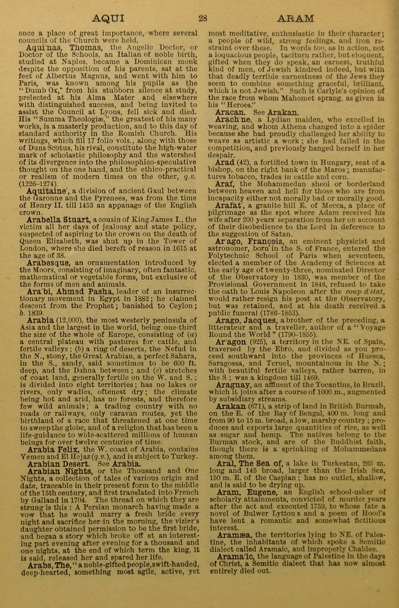 once a place of great importance, where several councils of the Church were held. Aquinas, Thomas, the Angelic Doctor, or Doctor of the Schools, an Italian of noble birth, studied at Naples, became a Dominican monk despite the opposition of his parents, sat at the feet of Albertus Magnus, and went with him to Paris, was known among his pupils as the “ Dumb Ox,” from his stubborn silence at study, prelected at his Alma Mater and elsewhere with distinguished success, and being invited to assist the Council at Lyons, fell sick and died. His “ Summa Theologise,” the greatest of his many works, is a masterly production, and to this day of standard authority in the Romish Church. His writings, which fill 17 folio vols., along with those of DunsScotus, his rival, constitute the high-water mark of scholastic philosophy and the watershed of its divergence into the philosophico-speculative thought on the one hand, and the ethico-practical or realism of modern times on the other, q.o. (1226-1274). Aquitaine', a division of ancient Gaul between the Garonne and the Pyrenees, was from the time of Henry II. till 1453 an appanage of the English crown. Arabella Stuart, a cousin of King James I., the victim all her days of jealousy and state policy, suspected of aspiring to the crown on the death of Queen Elizabeth, was shut up in the Tower of London, where she died bereft of reason in 1615 at the age of 38. Arabesque, an ornamentation introduced by the Moors, consisting of imaginary, often fantastic, mathematical or vegetable forms, but exclusive of the forms of men and animals. Ara bi, Ahmed Pasha, leader of an insurrec- tionary movement in Egypt in 1882; he claimed descent from the Prophet; banished to Ceylon; b. 1839. Arabia (12,000), the most westerly peninsula of Asia and the largest in the world, being one-third the size of the whole of Europe, consisting of (a) a central plateau with pastures for cattle, and fertile valleys ; (6) a ring of deserts, the Nefud in the N., stony, the Great Arabian, a perfect Sahara, in the S., sandy, said sometimes to be 600 ft. deep, and the Dahna between ; and (c) stretches of coast land, generally fertile on the W. and S. ; is divided into eight territories; has no lakes or rivers, only wadies, oftenest dry; the climate being hot and arid, has no forests, and therefore few wild animals; a trading country with no roads or railways, only caravan routes, yet the birthland of a race that threatened at one time to sweep the globe, and of a religion that has been a life-guidance to wide-scattered millions of human beings for over twelve centuries of time. Arabia Felix, the W. coast of Arabia, contains Yemen and El Hejaz (q.v.), and is subject to Turkey. Arabian Desert. See Arabia. Arabian Nights, or the Thousand and One Nights, a collection of tales of various origin and date, traceable in their present form to the middle of the 15th century, and first translated into French by Galland in 1704. The thread on which they are strung is this : A Persian monarch having made a vow that he would marry a fresh bride every night and sacrifice her in the morning, the vizier's daughter obtained permission to be the first bride, and began a story which broke off at an interest- ing part evening after evening for a thousand and one nights, at the end of which term the king, it is said, released her and spared her life. Arabs, The, ‘* a noble-gifted people,swift-handed, deep-hearted, something most agile, active, yet most meditative, enthusiastic in their character; a people of wild, strong feelings, and iron re- straint over these. In words too, as in action, not a loquacious people, taciturn rather, but eloquent, gifted when they do speak, an earnest, truthful kind of men, of Jewish kindred indeed, but with that deadly terrible earnestness of the Jews they seem to combine something graceful, brilliant, which is not Jewish.” Such is Carlyle’s opinion of the race from whom Mahomet sprang, as given in his “Heroes.” Aracan. See Arakan. Arachne, a Lydian maiden, who excelled in weaving, and whom Athena changed into a spider because she had proudly challenged her ability to weave as artistic a work; she had failed in the competition, and previously hanged herself in her despair. Arad (42), a fortified town in Hungary, seat of a bishop, on the right bank of the Maros ; manufac- tures tobacco, trades in cattle and corn. Araf, the Mohammedan sheol or borderland between heaven and hell for those who are from incapacity either not morally bad or morally good. Arafat', a granite hill E. of Mecca, a place of pilgrimage as the spot where Adam received his wife after 200 years' separation from her on account of their disobedience to the Lord in deference to the suggestion of Satan. Ar ago, Francois, an eminent physicist and astronomer, born in the S. of France, entered the Polytechnic School of Paris when seventeen, elected a member of the Academy of Sciences at the early age of twenty-three, nominated Director of the Observatory in 1830, was member of the Provisional Government in 1848, refused to take the oath to Louis Napoleon after the coup d'etat, would rather resign his post at the Observatory, but was retained, and at his death received a public funeral (1786-1853). Arago, Jacques, a brother of the preceding, a litterateur and a traveller, author of a “Voyage Round the World  (1790-1855). Ar agon (925), a territory in the NE. of Spain, traversed by the Ebro, and divided as you pro- ceed southward into the provinces of Huesca, Saragossa, and Teruel, mountainous in the N.; with beautiful fertile valleys, rather barren, in the S ; was a kingdom till 1469. Araguay, an affluent of the Tocantins, in Brazil, which it joins after a course of 1000 m., augmented by subsidiary streams. Arakan (671), a strip of land in British Burmah, on the E. of the Bay of Bengal, 400 m. long and from 90 to 15 m. broad, a low, marshy country; pro- duces and exports large quantities of rice, as well as sugar and hemp. The natives belong to the Burrnan stock, and are of the Buddhist faith, though there is a spriukling of Mohammedans among them. Arad, The Sea of, a lake in Turkestan, 265 m. long and 145 broad, larger than the Irish Sea, 150 m. E. of the Caspian ; has no outlet, shallow, and is said to be drying up. Aram, Eugene, an English school-usher of scholarly attainments, convicted of murder years after the act and executed 1769, to whose fate a novel of Bulwer Lytton s and a poem of Hood’s have lent a romantic and somewhat fictitious interest. Aramsea, the territories lying to NE. of Pales- tine, the inhabitants of which spoke a Semitic dialect called Aramaic, and improperly Chaldee. Arama'iC, the language of Palestine in the days of Christ, a Semitic dialect that has now almost entirely died out.