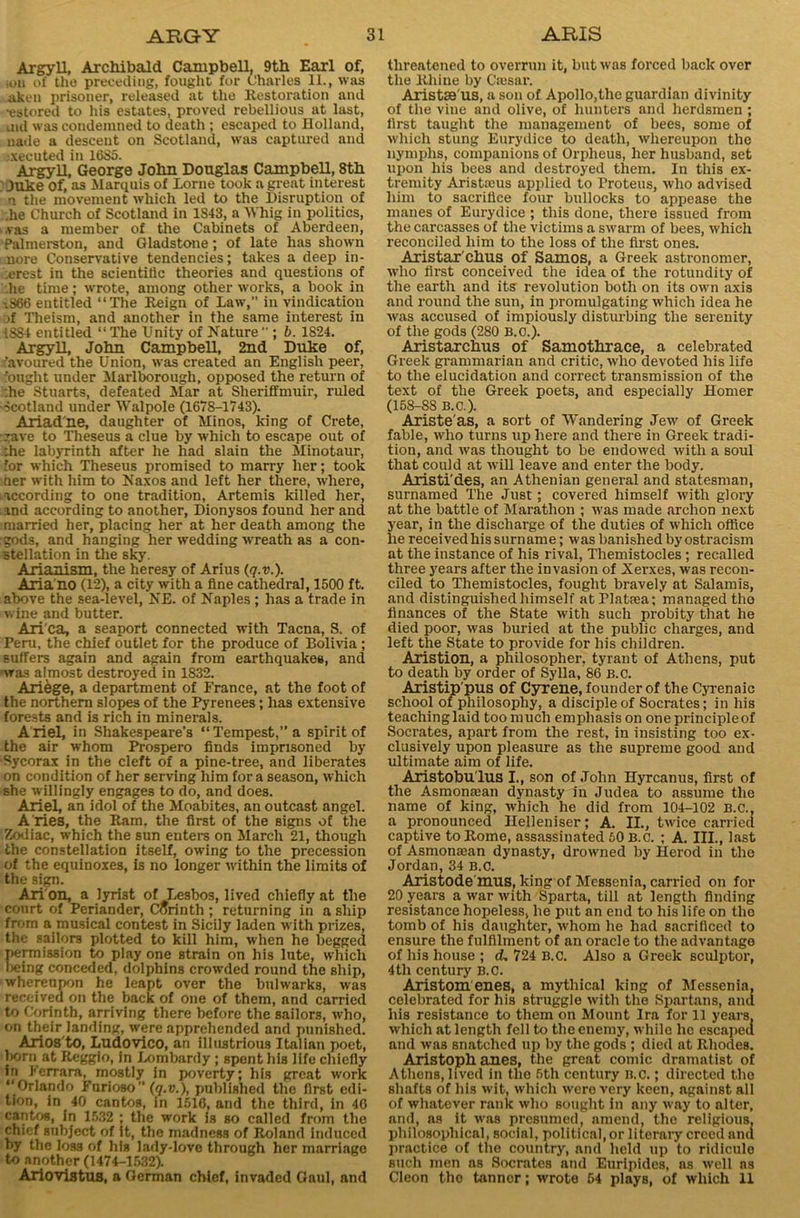 Argyll, Archibald Campbell, 9th Earl of, soil of the preceding, fought for Charles 11., was aken prisoner, released at the Restoration and •estored to his estates, proved rebellious at last, uid was condemned to death ; escaped to Holland, uade a descent on Scotland, was captured and executed in 1685. Argyll, George John Douglas Campbell, 8th Juke Of, as Marquis of Lome took a great interest n the movement which led to the Disruption of he Church of Scotland in 1843, a Whig in politics, ,vas a member of the Cabinets of Aberdeen, Palmerston, and Gladstone; of late has shown nore Conservative tendencies; takes a deep in- :erest in the scientitic theories and questions of .lie time; wrote, among other works, a book in i366 entitled “The Reign of Law,” in vindication )f Theism, and another in the same interest in 1884 entitled “The Unity of Nature ; b. 1824. Argyll, John Campbell, 2nd Duke of, 'avoured the Union, was created an English peer, 'ought under Marlborough, opposed the return of :he Stuarts, defeated Mar at Sheriffmuir, ruled Scotland under Walpole (1678-1743). Ariad'ne, daughter of Minos, king of Crete, rave to Theseus a clue by which to escape out of Dhe labyrinth after he had slain the Minotaur, for which Theseus promised to marry her; took her with him to Naxos and left her there, where, according to one tradition, Artemis killed her, and according to another, Dionysos found her and married her, placing her at her death among the gods, and hanging her wedding avreath as a con- stellation in the sky. Arianism, the heresy of Arius (q.v.). Aria'no (12), a city with a fine cathedral, 1500 ft. above the sea-level, NE. of Naples ; has a trade in wine and butter. Ari'ca, a seaport connected with Tacna, S. of Feru, the chief outlet for the produce of Bolivia ; suffers again and again from earthquakes, and was almost destroyed in 1832. Ariege, a department of France, at the foot of the northern slopes of the Pyrenees; has extensive forests and is rich in minerals. A riel, in Shakespeare’s “ Tempest,” a spirit of the air whom Prospero finds imprisoned by Sycorax in the cleft of a pine-tree, and liberates on condition of her serving him for a season, which she willingly engages to do, and does. Ariel, an idol of the Moabites, an outcast angel. A ries, the Ram, the first of the signs of the Zodiac, which the sun enters on March 21, though the constellation itself, owing to the precession of the equinoxes, is no longer avithin the limits of the sign. Ari'on, a lyrist of Lesbos, lived chiefly at the conrt of Periander, Corinth ; returning in a ship from a musical contest in Sicily laden with prizes, the sailors plotted to kill him, when he begged permission to play one strain on his lute, which Ijeing conceded, dolphins crowded round the ship, whereupon he leapt over the bulwarks, was received on the back of one of them, and carried to Corinth, arriving there before the sailors, who, on their landing, were apprehended and punished. Arios to, Ludovico, an illustrious Italian poet, torn at Reggio, in Lombardy ; spent his life chiefly iri Ferrara, mostly in poverty; his great work “Orlando Furioso” (q.v.), published the first edi- tion, in 40 cantos, in 1516, and the third, in 40 cantos, in 1532 ; the work is so called from the chief subject of It, the madness of Roland induced by the loss of his lady-love through her marriage to another (1474-1532). Ariovistus, a German chief, invaded Gaul, and threatened to overrun it, but was forced back over the Rhine by Cajsar. AristSB'us, a son of Apollo,the guardian divinity of the vine and olive, of hunters and herdsmen ; first taught the management of bees, some of which stung Eurydice to death, whereupon the nymphs, companions of Orpheus, her husband, set upon his bees and destroyed them. In this ex- tremity Aristieus applied to Proteus, who advised him to sacrifice four bullocks to appease the manes of Eurydice ; this done, there issued from the carcasses of the victims a swarm of bees, which reconciled him to the loss of the first ones. Aristar’cbus of Samos, a Greek astronomer, who first conceived the idea of the rotundity of the earth and its revolution both on its own axis and round the sun, in promulgating which idea he was accused of impiously disturbing the serenity of the gods (280 B.o.). Aristarchus of Samothrace, a celebrated Greek grammarian and critic, who devoted his life to the elucidation and correct transmission of the text of the Greek poets, and especially Homer (158-88 B.C.). Ariste'as, a sort of Wandering Jew of Greek fable, who turns up here and there in Greek tradi- tion, and was thought to be endowed with a soul that could at will leave and enter the body. Aristi'des, an Athenian general and statesman, surnamed The Just; covered himself with glory at the battle of Marathon ; was made archon next year, in the discharge of the duties of which office lie receivedliis surname; was banished by ostracism at the instance of his rival, Themistocles ; recalled three years after the invasion of Xerxes, was recon- ciled to Themistocles, fought bravely at Salamis, and distinguished himself atPlatrea; managed tho finances of the State with such probity that he died poor, was buried at the public charges, and left the State to provide for his children. Aristion, a philosopher, tyrant of Athens, put to death by order of Sylla, 86 B.C. Aristip'pus of Cyrene, founder of the Cyrenaic school of philosophy, a disciple of Socrates; in his teaching laid too much emphasis on one principle of Socrates, apart from the rest, in insisting too ex- clusively upon pleasure as the supreme good and ultimate aim of life. Aristobu'lus I., son of John Hyrcanus, first of the Asmonaean dynasty in Judea to assume the name of king, which he did from 104-102 B.C., a pronounced Helleniser; A. II., twice carried captive to Rome, assassinated 60 B.C. ; A. III., last of Asmomean dynasty, drowned by Herod in the Jordan, 34 B.C. Aristode'mus, king of Messenia, carried on for 20 years a war with Sparta, till at length finding resistance hopeless, he put an end to his life on tho tomb of his daughter, whom he had sacrificed to ensure the fulfilment of an oracle to the advantage of his house ; d. 724 B.C. Also a Greek sculptor, 4th century B.C. Aristom enes, a mythical king of Messenia, celebrated for his struggle with the Spartans, and his resistance to them on Mount Ira for 11 years, which at length fell to the enemy, while lie escaped and was snatched up by the gods ; died at Rhodes. Aristoph anes, the great comic dramatist of Athens, lived in the 5th century B.C.; directed the shafts of his wit, which were very keen, against all of whatever rank who sought in any way to alter, and, as it was presumed, amend, the religious, philosophical, social, political, or literary creed and practice of the country, and held up to ridicule such men as Socrates and Euripides, as well ns Cleon the tanner; wrote 54 plays, of which 11