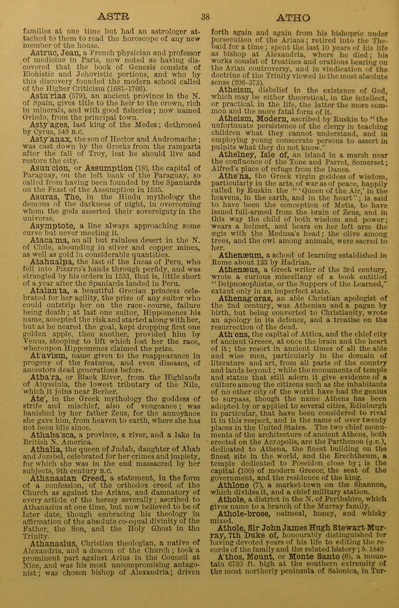 families at one timo but had an astrologer at- tached to them to read the horoscope of any new member of the house. Astruc, Jean, a French physician and professor of medicine in Paris, now noted as having dis- covered that the book of Genesis consists of Elohistic and Jehovistic portions, and who by this discovery founded the modern school called of the Higher Criticism (1681-1766). Astu rias (579), an ancient province in the N. of Spain, gives title to the heir to the crown, rich in minerals, and with good fisheries; now named Oviedo, from the principal town. Asty'ages, last king of the Medes; dethroned by Cyrus, 549 B.o. Asty anax, the son of Hector and Andromache ; was cast down by the Greeks from the ramparts after the fall of Troy, lest he should live and restore the city. Asun'cion, or Assumption (18), the capital of Paraguay, on the left bank of the Paraguay, so called from having been founded by the Spaniards on the Feast of the Assumption in 1535. Asuras, The, in the Hindu mythology the demons of the darkness of night, in overcoming whom the gods asserted their sovereignty in the universe. Asymptote, a line always approaching some curve but never meeting it. Ataca ma, an all but rainless desert in the N. of Chile, abounding in silver and copper mines, as well as gold in considerable quantities. Atahualpa, the last of the Incas of Peru, who fell into Pizarro’s hands through perfidy, and was strangled by his orders in 1533, that is, little short of a year after the Spaniards landed in Peru. Atalan'ta, a beautiful Grecian princess cele- brated for her agility, the prize of any suitor who could outstrip her on the race - course, failure being death; at last one suitor, Hippomenes his name, accepted the risk and started along with her, but as he neared the goal, kept dropping first one golden apple, then another, provided him by Venus, stooping to lift which lost her the race, whereupon Hippomenes claimed the prize. At avism, name given to the reappearance in progeny of the features, and even diseases, of ancestors dead generations before. Atba'ra, or Black River, from the Highlands of Abyssinia, the lowest tributary of the Nile, which it joins near Berber. Ate', in the Greek mythology the goddess of strife and mischief, also of vengeance; was banished by her father Zeus, for the annoyhnee she gave him, from heaven to earth, where she has not been idle since. Athaba'sca, a province, a river, and a lake in British N. America. Athalia, the queen of Judah, daughter of Ahab and Jezebel, celebrated for her crimes and impiety, for which she was in the end massacred by her subjects, 9th century B.c. Athanasian Creed, a statement, in the form of a confession, of the orthodox creed of the Church as against the Arians, and damnatory of every article of the heresy severally; ascribed to Athanasius at one time, but now believed to be of later date, though embracing his theology in affirmation of the absolute co-equal divinity of the Father, the Son, and the Holy Ghost in the Trinity. Athanasius, Christian theologian, a native of Alexandria, and a deacon of the Church; took a prominent part against Arius in the Council at Nice, and was his most uncompromising antago- nist; was chosen bishop of Alexandria; driven forth again and again from his bishopric under persecution of the Arians; retired into the The- baid for a time; spent the last 10 years of his life as bishop at Alexandria, where he died; his works consist of treatises and orations bearing on the Arian controversy, and in vindication of the doctrine of the Trinity viewed in the most absolute sense (296-373). Atheism, disbelief in the existence of God, which may be either theoretical, in the intellect, or practical, in the life, the latter the more com- mon and the more fatal form of it. Atheism, Modern, ascribed by Ruskin to “the unfortunate persistence of the clergy in teaching children what they cannot understand, and in employing young consecrate persons to assert in pulpits what they do not know.” Athelney, Isle of, an island in a marsh near the confluence of the Tone and Parret, Somerset; Alfred’s place of refuge from the Danes. Athe'na, the Greek virgin goddess of wisdom, particularly in the arts, of war as of peace, happily called by Ruskin the “ ‘ Queen of the Air,’ in the heavens, in the earth, and in the heart ”; is said to have been the conception of Metis, to have issued full-armed from the brain of Zeus, and in this way the child of both wisdom and power; wears a helmet, and bears on her left arm the a3gis with the Medusa’s head; the olive among trees, and the owl among animals, were sacred to her. Athenseum, a school of learning established in Rome about 133 by Hadrian. Athenseus, a Greek writer of the 3rd century, wrote a curious miscellany of a book entitled “ Deipnosophistte, or the Suppers of the Learned,” extant only in an imperfect state. Athenag'oras, an able Christian apologist of the 2nd century, was Athenian and a pagan by birth, but being converted to Christianity, wrote an apology in its defence, and a treatise on the resurrection of the dead. Ath'ens, the capital of Attica, and the chief city of ancient Greece, at once the brain and the heart of it; the resort in ancient times of all the able and wise men, particularly in the domain of literature and art, from all parts of the country and lands beyond ; while the monuments of temple and statue that still adorn it give evidence of a culture among the citizens such as the inhabitants of no other city of the world have had the genius to surpass, though the name Athens has been adopted by or applied to several cities, Edinburgh in particular, that have been considered to rival it in this respect, and is the name of over twenty places in the United States. The two chief monu- ments of the architecture of ancient Athens, both erected on the Acropolis, are the Parthenon (q.v.), dedicated to Athena, the finest building on the finest site in the world, and the Erechtheum, a temple dedicated to Poseidon close by; is the capital (100) of modern Greece, the seat of the government, and the residence of the king. Athlone (7), a market-town on the Shannon, which divides it, and a chief military station. Athole, a district in the N. of Perthshire, which gives name to a branch of the Murray family. Athole-brose, oatmeal, honey, and whisky mixed. Athole, Sir John James Hugh Stewart-Mur- ray, 7th Duke of, honourably distinguished for having devoted years of his life to editing the re- cords of the family and the related history; b. 1S40 A'thos, Mount, or Monte Santo (6), a moun- tain 6780 ft. high at the southern extremity of the most northerly peninsula of Salonica, in Tur-