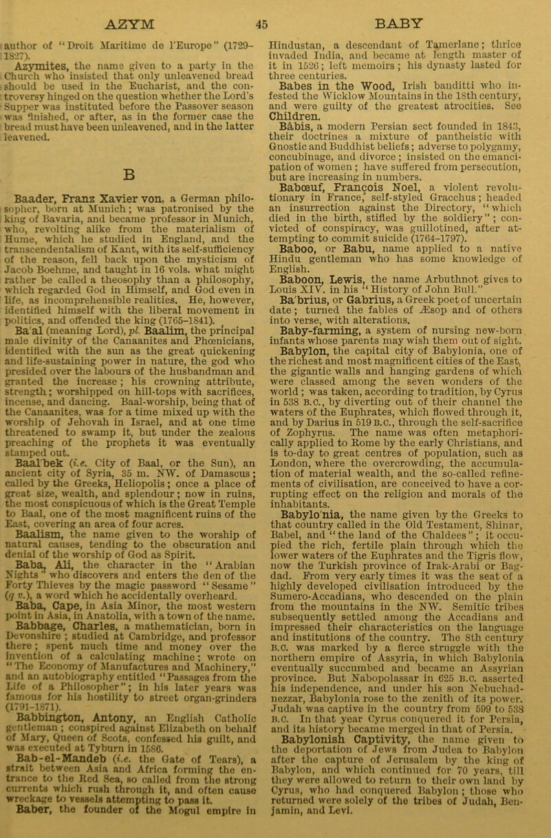 author of “Droit Maritime de l’Europe” (1729- 1827). Azymites, the name given to a party in the Church who insisted that only unleavened bread should be used in the Eucharist, and the con- troversy hinged on the question whether the Lord's Supper was instituted before the Passover season was finished, or after, as in the former case the bread must have been unleavened, and in the latter leavened. B Baader, Franz Xavier von, a German philo- sopher, born at Munich; was patronised by the king of Bavaria, and became professor in Munich, who, revolting alike from the materialism of Hume, which he studied in England, and the transcendentalism of Kant, with its self-sufficiency of the reason, fell back upon the mysticism of Jacob Boehme, and taught in 16 vols. what might rather be called a theosophy than a philosophy, which regarded God in Himself, and God even in life, as incomprehensible realities. He, however, identified himself with the liberal movement in politics, and offended the king (1765-1841). Ba al (meaning Lord), pi. Baalim, the principal male divinity of the Canaanites and Phoenicians, identified with the sun as the great quickening and life-sustaining power in nature, the god who presided over the labours of the husbandman and granted the increase; his crowning attribute, strength; worshipped on hill-tops with sacrifices, incense, and dancing. Baal-worship, being that of the Canaanites, was for a time mLxed up with the worship of Jehovah in Israel, and at one time threatened to swamp it, but under the zealous preaching of the prophets it was eventually stamped out. Baalbek (i.e. City of Baal, or the Sun), an ancient city of Syria, 35 m. NW. of Damascus; called by the Greeks, Heliopolis ; once a place of great size, wealth, and splendour; now in ruins, the most conspicuous of which is the Great Temple to Baal, one of the most magnificent ruins of the East, covering an area of four acres. Baalism, the name given to the worship of natural causes, tending to the obscuration and denial of the worship of God as Spirit. Baba, Ali, the character in the 1 ‘ Arabian Nights who discovers and enters the den of the Forty Thieves by the magic password “Sesame” (q v.), a word which he accidentally overheard. Baba, Cape, in Asia Minor, the most western point in Asia, in Anatolia, with a town of the name. Babbage, Charles, a mathematician, born in Devonshire ; studied at Cambridge, and professor there; spent much time and money over the invention of a calculating machine; wrote on “ The Economy of Manufactures and Machinery,” and an autobiography entitled “Passages from the Life of a Philosopher”; in his later years was famous for his hostility to street organ-grinders (1791-1871). Babbington, Antony, an English Catholic gentleman ; conspired against Elizabeth on behalf of Mary, Queen of Scots, confessed his guilt, and was executed at Tyburn in 1586. Bab - el - Mandeb (i.e. the Gate of Tears), a strait between Asia and Africa forming the en- trance to the Red Sea, so called from the strong currents which rush through it, and often cause wreckage to vessels attempting to pass it. Baber, the founder of the Mogul empire in Hindustan, a descendant of Tamerlane; thrice invaded India, and became at length master of it in 1526; left memoirs; his dynasty lasted for three centuries. Babes in the Wood, Irish banditti who in- fested the Wicklow Mountains in the lStli century, and were guilty of the greatest atrocities. See Children. Babis, a modern Persian sect founded in 1843, their doctrines a mixture of pantheistic with Gnostic and Buddhist beliefs; adverse to polygamy, concubinage, and divorce; insisted on the emanci- pation of women; have suffered from persecution, but are increasing in numbers. Babceuf, Francois Noel, a violent revolu- tionary in France, self-styled Gracchus; headed an insurrection against the Directory, “ which died in the birth, stifled by the soldiery ” ; con- victed of conspiracy, was guillotined, after at- tempting to commit suicide (1764-1797). Baboo, or Babu, name applied to a native Hindu gentleman who has some knowledge of English. Baboon, Lewis, the name Arbuthnot gives to Louis XIV. in his “ History of John Bull. Ba'brius, or Gabrius, a Greek poet of uncertain date; turned the fables of iEsop and of others into verse, with alterations. Baby-farming, a system of nursing new-born infants whose parents may wish them out of sight. Babylon, the capital city of Babylonia, one of the richest and most magnificent cities of the East, the gigantic walls and hanging gardens of which were classed among the seven wonders of the world; was taken, according to tradition, by Cyrus in 538 B.c., by diverting out of their channel the waters of the Euphrates, which flowed through it, and by Darius in 519B.C., through the self-sacrifice of Zophyrus. The name was often metaphori- cally applied to Rome by the early Christians, and is to-day to great centres of population, such as London, where the overcrowding, the accumula- tion of material wealth, and the so-called refine- ments of civilisation, are conceived to have a cor- rupting effect on the religion and morals of the inhabitants. Babylo nia, the name given by the Greeks to that country called in the Old Testament, Shinar, Babel, and “the land of the Chaldees”; it occu- pied the rich, fertile plain through which the lower waters of the Euphrates and the Tigris flow, now the Turkish province of Irak-Arabi or Bag- dad. From very early times it was the seat of a highly developed civilisation introduced by the Sumero-Accadians, who descended on the plain from the mountains in the NW. Semitic tribes subsequently settled among the Accadians and impressed their characteristics on the language and institutions of the country. The 8th century B.c. was marked by a fierce struggle with the northern empire of Assyria, in which Babylonia eventually succumbed and became an Assyrian province. But Nabopolassar in 625 B.C. asserted his independence, and under his son Nebuchad- nezzar, Babylonia rose to the zenith of its power. Judah was captive in the country from 599 to 538 B.c. In that year Cyrus conquered it for Persia, and its history became merged in that of Persia. Babylonish Captivity, the name given to the deportation of Jews from Judea to Babylon after the capture of Jerusalem by the king of Babylon, and which continued for 70 years, till they were allowed to return to their own land by Cyrus, who had conquered Babylon; those who returned were solely of the tribes of Judah, Ben- jamin, and Levi.