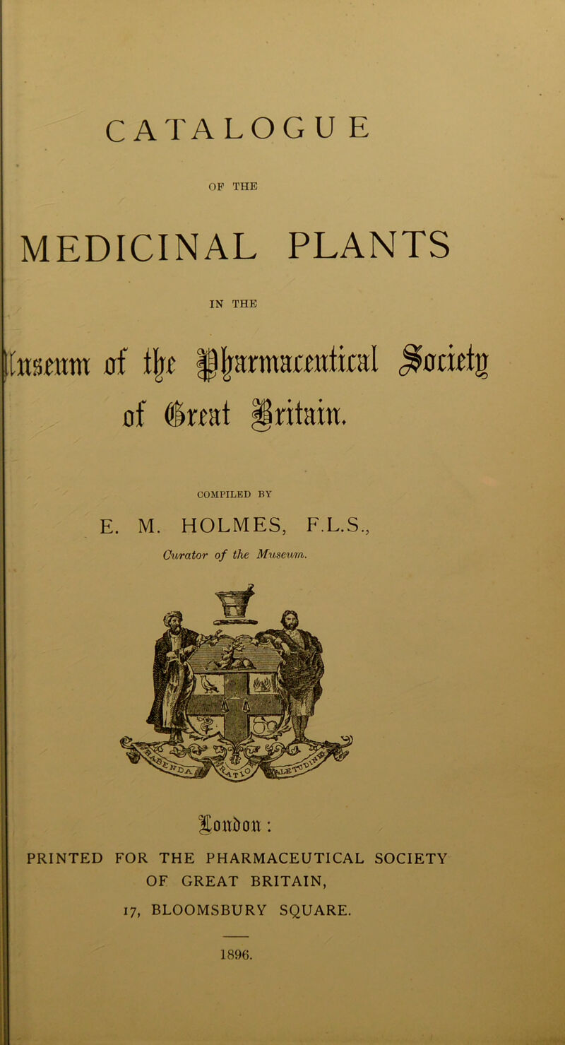 OF THE MEDICINAL PLANTS IN THE \immm of % fjrarmmtintl ^ociefg of dnat §ritain. COMPILED BY E. M. HOLMES, F.L.S., Curator of the Museum. Soitbcm: PRINTED FOR THE PHARMACEUTICAL SOCIETY OF GREAT BRITAIN, 17, BLOOMSBURY SQUARE. 1896.