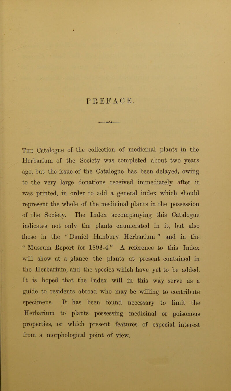 PREFACE. The Catalogue of the collection of medicinal plants in the Herbarium of the Society was completed about two years ago, but the issue of the Catalogue has been delayed, owing to the very large donations received immediately after it was printed, in order to add a general index which should represent the whole of the medicinal plants in the possession of the Society. The Index accompanying this Catalogue indicates not only the plants enumerated in it, but also those in the “ Daniel Hanbury Herbarium ” and in the “ Museum Report for 1893-4.” A reference to this Index will show at a glance the plants at present contained in the Herbarium, and the species which have yet to be added. It is hoped that the Index will in this way serve as a guide to residents abroad who may be willing to contribute specimens. It has been found necessary to limit the Herbarium to plants possessing medicinal or poisonous properties, or which present features of especial interest from a morphological point of view.