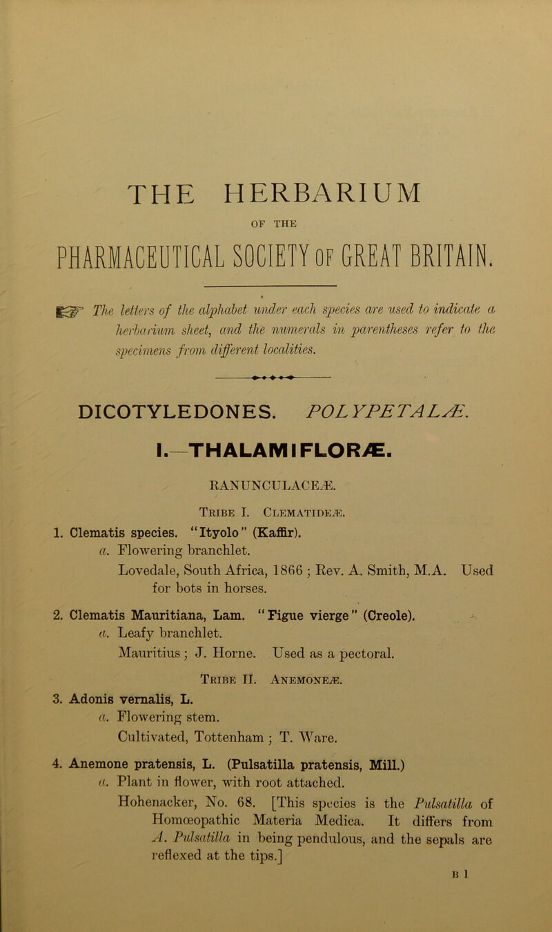 THE HERBARIUM OF THE PHARMACEUTICAL SOCIETY OF GREAT BRITAIN. The letters of the alphabet under each species are used to indicate a herbarium sheet, and the numerals in parentheses refer to the specimens from different localities. DICOTYLEDONES. POL YPETALPE. I.—THALAMIFLORJE. RANUNCULACEJE. Tribe I. Clematide^. 1. Clematis species. “Ityolo” (Kaffir). a. Flowering branchlet. Lovedale, South Africa, 1866 ; Rev. A. Smith, M.A. Used for bots in horses. 2. Clematis Mauritiana, Lam. “Figue vierge” (Creole). a. Leafy branchlet. Mauritius; J. Horne. Used as a pectoral. Tribe II. Anemones. 3. Adonis vernalis, L. a. Flowering stem. Cultivated, Tottenham ; T. Ware. 4. Anemone pratensis, L. (Pulsatilla pratensis, Mill.) a. Plant in flower, with root attached. Hohenacker, No. 68. [This species is the Pulsatilla of Homoeopathic Materia Medica. It differs from A. Pulsatilla in being pendulous, and the sepals are reflexed at the tips.]